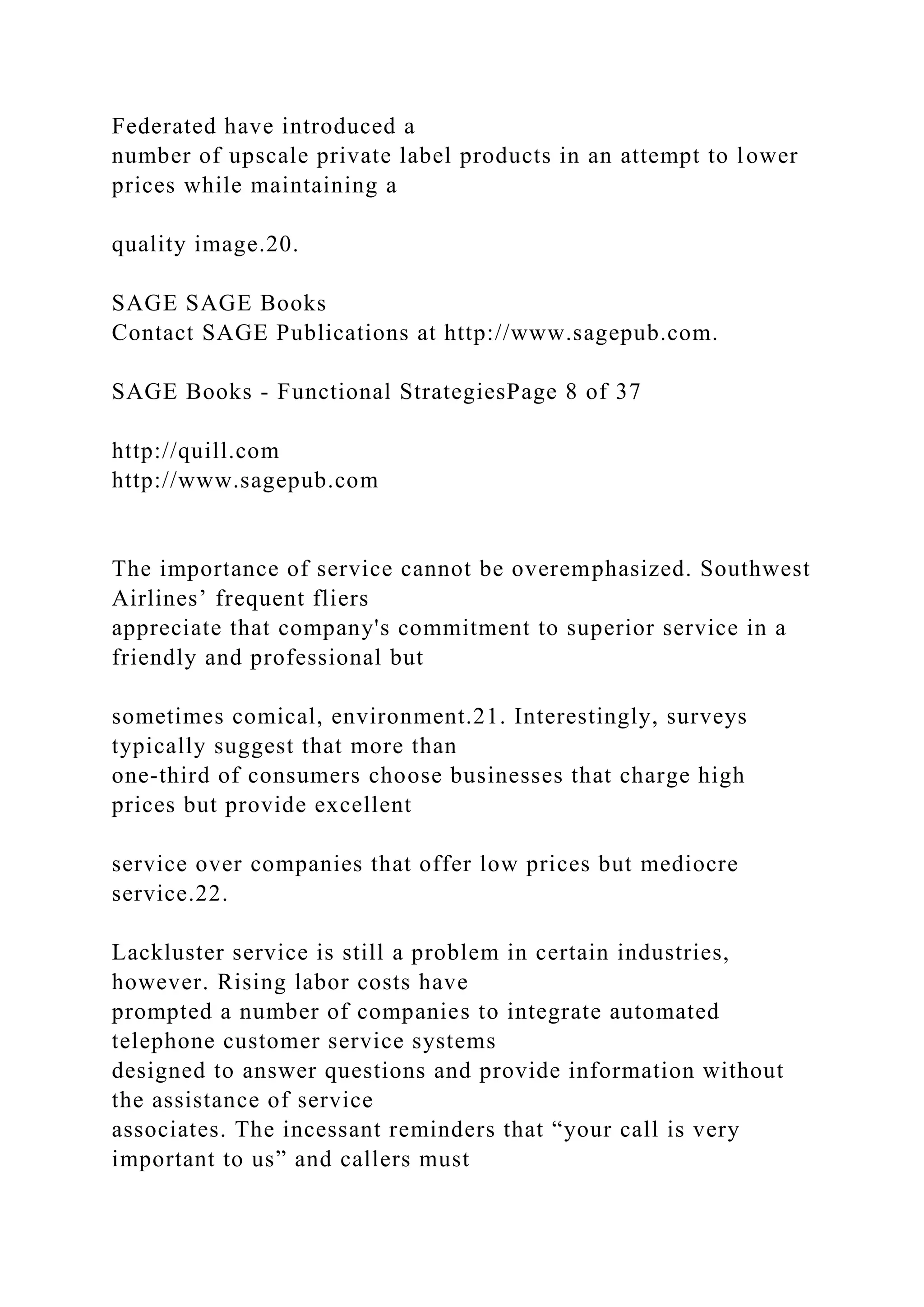 Federated have introduced a
number of upscale private label products in an attempt to lower
prices while maintaining a
quality image.20.
SAGE SAGE Books
Contact SAGE Publications at http://www.sagepub.com.
SAGE Books - Functional StrategiesPage 8 of 37
http://quill.com
http://www.sagepub.com
The importance of service cannot be overemphasized. Southwest
Airlines’ frequent fliers
appreciate that company's commitment to superior service in a
friendly and professional but
sometimes comical, environment.21. Interestingly, surveys
typically suggest that more than
one-third of consumers choose businesses that charge high
prices but provide excellent
service over companies that offer low prices but mediocre
service.22.
Lackluster service is still a problem in certain industries,
however. Rising labor costs have
prompted a number of companies to integrate automated
telephone customer service systems
designed to answer questions and provide information without
the assistance of service
associates. The incessant reminders that “your call is very
important to us” and callers must
 