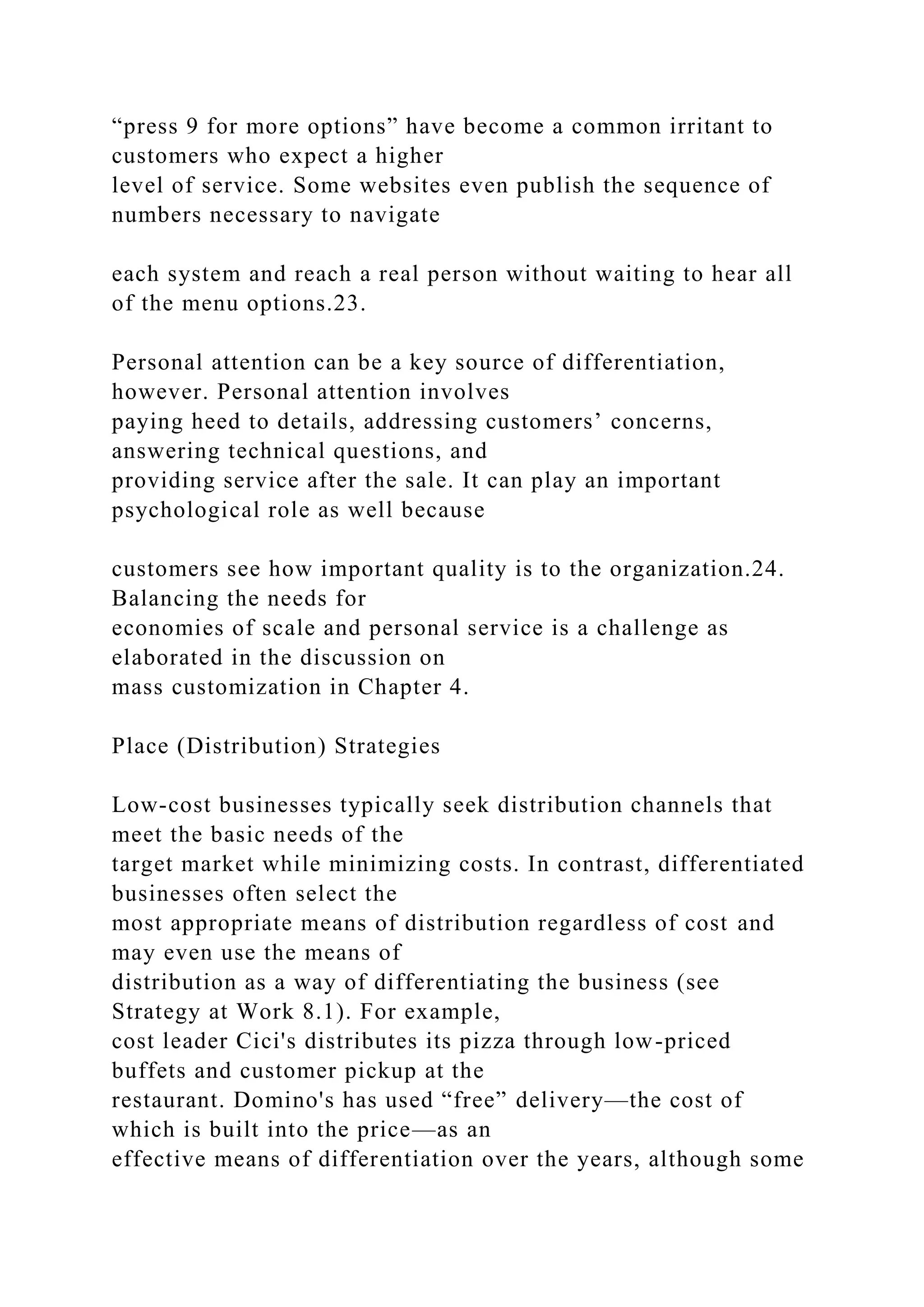 “press 9 for more options” have become a common irritant to
customers who expect a higher
level of service. Some websites even publish the sequence of
numbers necessary to navigate
each system and reach a real person without waiting to hear all
of the menu options.23.
Personal attention can be a key source of differentiation,
however. Personal attention involves
paying heed to details, addressing customers’ concerns,
answering technical questions, and
providing service after the sale. It can play an important
psychological role as well because
customers see how important quality is to the organization.24.
Balancing the needs for
economies of scale and personal service is a challenge as
elaborated in the discussion on
mass customization in Chapter 4.
Place (Distribution) Strategies
Low-cost businesses typically seek distribution channels that
meet the basic needs of the
target market while minimizing costs. In contrast, differentiated
businesses often select the
most appropriate means of distribution regardless of cost and
may even use the means of
distribution as a way of differentiating the business (see
Strategy at Work 8.1). For example,
cost leader Cici's distributes its pizza through low-priced
buffets and customer pickup at the
restaurant. Domino's has used “free” delivery—the cost of
which is built into the price—as an
effective means of differentiation over the years, although some
 