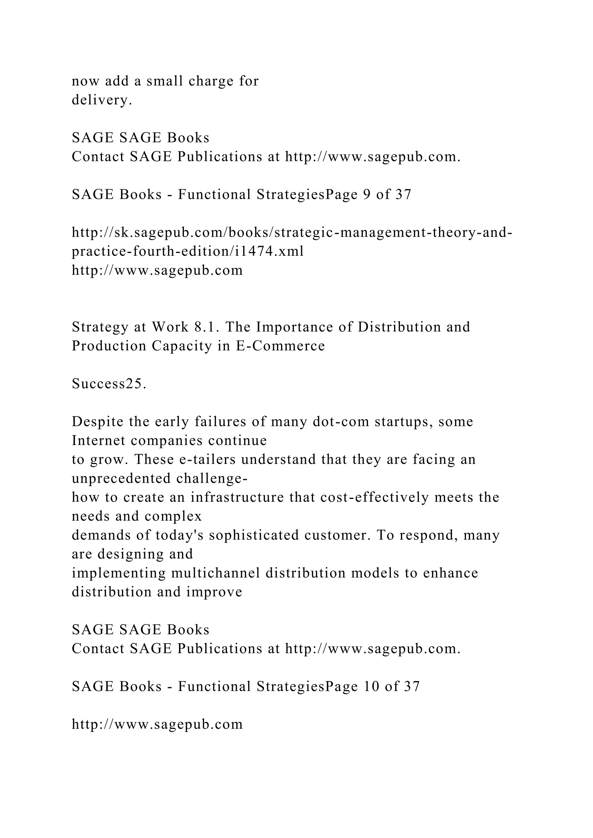 now add a small charge for
delivery.
SAGE SAGE Books
Contact SAGE Publications at http://www.sagepub.com.
SAGE Books - Functional StrategiesPage 9 of 37
http://sk.sagepub.com/books/strategic-management-theory-and-
practice-fourth-edition/i1474.xml
http://www.sagepub.com
Strategy at Work 8.1. The Importance of Distribution and
Production Capacity in E-Commerce
Success25.
Despite the early failures of many dot-com startups, some
Internet companies continue
to grow. These e-tailers understand that they are facing an
unprecedented challenge-
how to create an infrastructure that cost-effectively meets the
needs and complex
demands of today's sophisticated customer. To respond, many
are designing and
implementing multichannel distribution models to enhance
distribution and improve
SAGE SAGE Books
Contact SAGE Publications at http://www.sagepub.com.
SAGE Books - Functional StrategiesPage 10 of 37
http://www.sagepub.com
 
