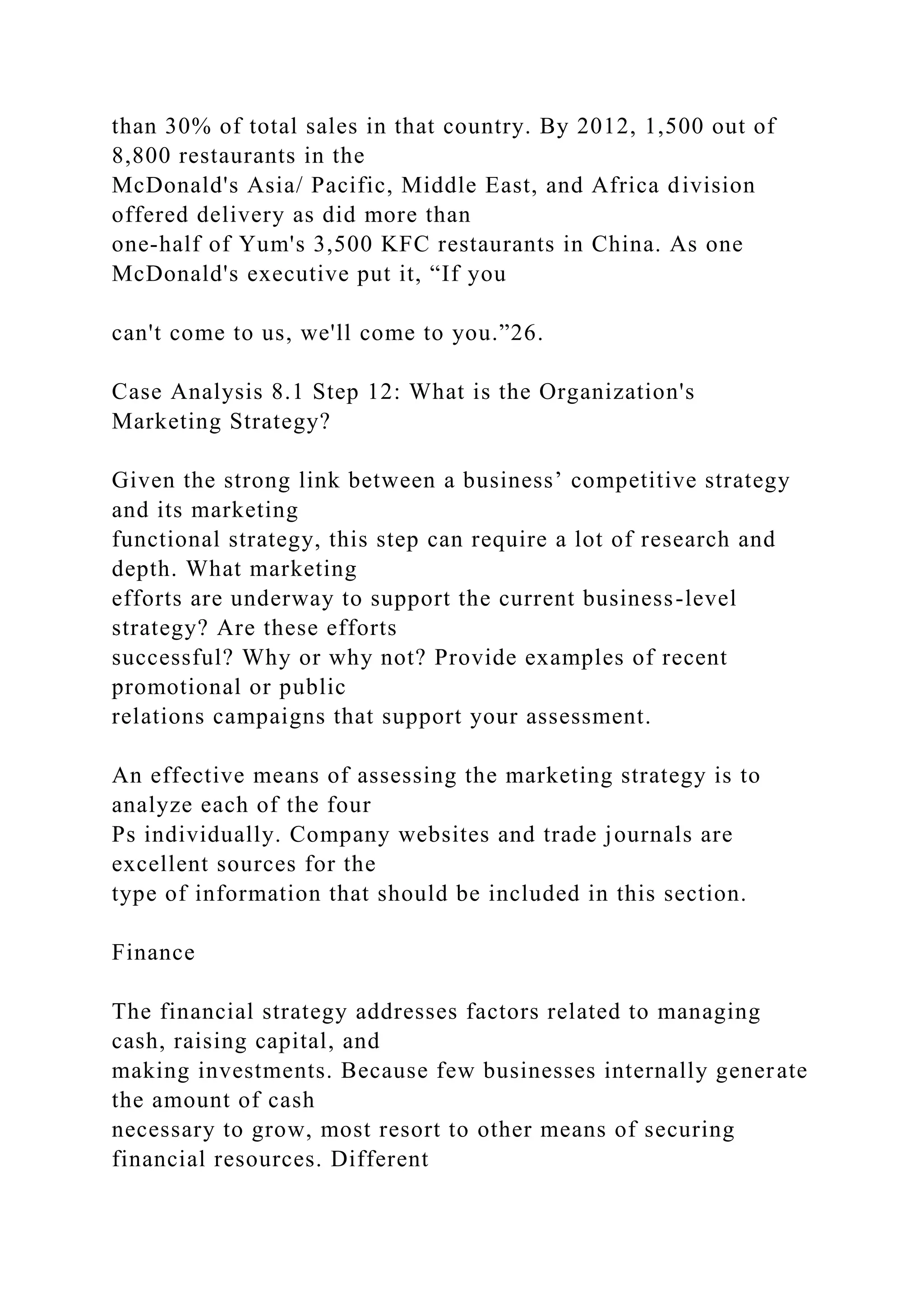 than 30% of total sales in that country. By 2012, 1,500 out of
8,800 restaurants in the
McDonald's Asia/ Pacific, Middle East, and Africa division
offered delivery as did more than
one-half of Yum's 3,500 KFC restaurants in China. As one
McDonald's executive put it, “If you
can't come to us, we'll come to you.”26.
Case Analysis 8.1 Step 12: What is the Organization's
Marketing Strategy?
Given the strong link between a business’ competitive strategy
and its marketing
functional strategy, this step can require a lot of research and
depth. What marketing
efforts are underway to support the current business-level
strategy? Are these efforts
successful? Why or why not? Provide examples of recent
promotional or public
relations campaigns that support your assessment.
An effective means of assessing the marketing strategy is to
analyze each of the four
Ps individually. Company websites and trade journals are
excellent sources for the
type of information that should be included in this section.
Finance
The financial strategy addresses factors related to managing
cash, raising capital, and
making investments. Because few businesses internally generate
the amount of cash
necessary to grow, most resort to other means of securing
financial resources. Different
 