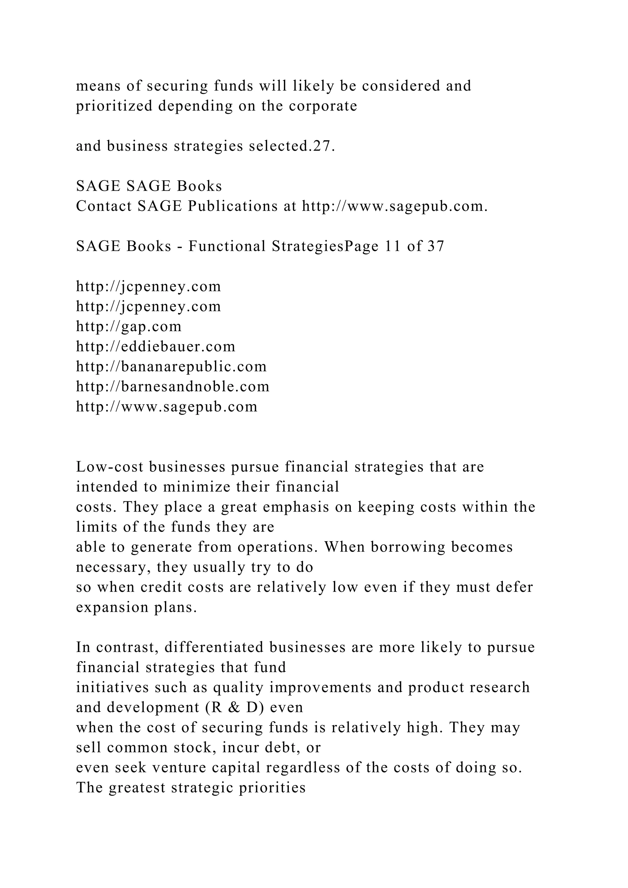 means of securing funds will likely be considered and
prioritized depending on the corporate
and business strategies selected.27.
SAGE SAGE Books
Contact SAGE Publications at http://www.sagepub.com.
SAGE Books - Functional StrategiesPage 11 of 37
http://jcpenney.com
http://jcpenney.com
http://gap.com
http://eddiebauer.com
http://bananarepublic.com
http://barnesandnoble.com
http://www.sagepub.com
Low-cost businesses pursue financial strategies that are
intended to minimize their financial
costs. They place a great emphasis on keeping costs within the
limits of the funds they are
able to generate from operations. When borrowing becomes
necessary, they usually try to do
so when credit costs are relatively low even if they must defer
expansion plans.
In contrast, differentiated businesses are more likely to pursue
financial strategies that fund
initiatives such as quality improvements and product research
and development (R & D) even
when the cost of securing funds is relatively high. They may
sell common stock, incur debt, or
even seek venture capital regardless of the costs of doing so.
The greatest strategic priorities
 