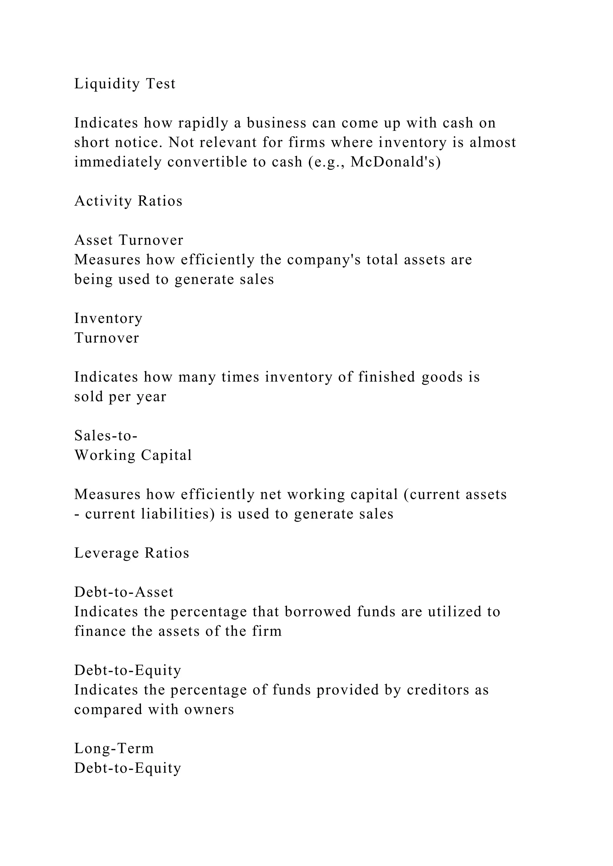 Liquidity Test
Indicates how rapidly a business can come up with cash on
short notice. Not relevant for firms where inventory is almost
immediately convertible to cash (e.g., McDonald's)
Activity Ratios
Asset Turnover
Measures how efficiently the company's total assets are
being used to generate sales
Inventory
Turnover
Indicates how many times inventory of finished goods is
sold per year
Sales-to-
Working Capital
Measures how efficiently net working capital (current assets
- current liabilities) is used to generate sales
Leverage Ratios
Debt-to-Asset
Indicates the percentage that borrowed funds are utilized to
finance the assets of the firm
Debt-to-Equity
Indicates the percentage of funds provided by creditors as
compared with owners
Long-Term
Debt-to-Equity
 