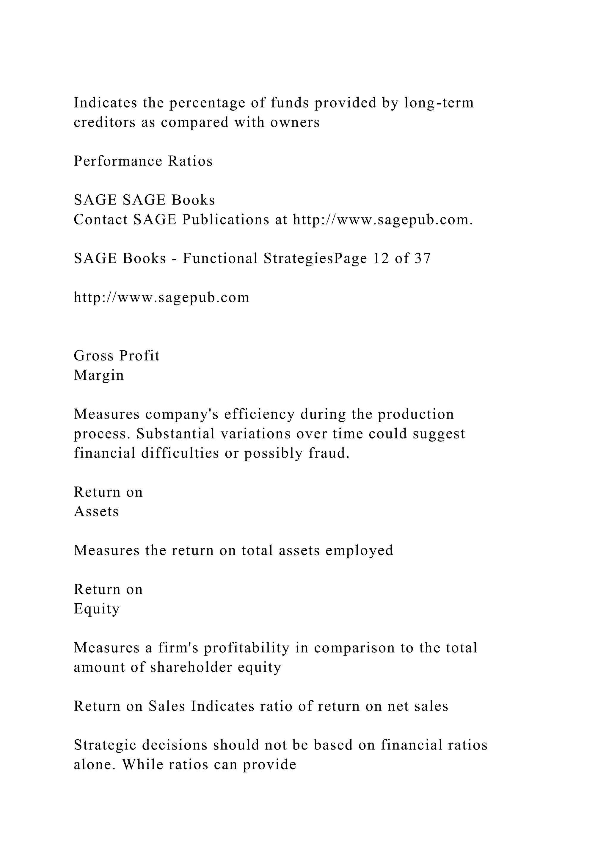Indicates the percentage of funds provided by long-term
creditors as compared with owners
Performance Ratios
SAGE SAGE Books
Contact SAGE Publications at http://www.sagepub.com.
SAGE Books - Functional StrategiesPage 12 of 37
http://www.sagepub.com
Gross Profit
Margin
Measures company's efficiency during the production
process. Substantial variations over time could suggest
financial difficulties or possibly fraud.
Return on
Assets
Measures the return on total assets employed
Return on
Equity
Measures a firm's profitability in comparison to the total
amount of shareholder equity
Return on Sales Indicates ratio of return on net sales
Strategic decisions should not be based on financial ratios
alone. While ratios can provide
 