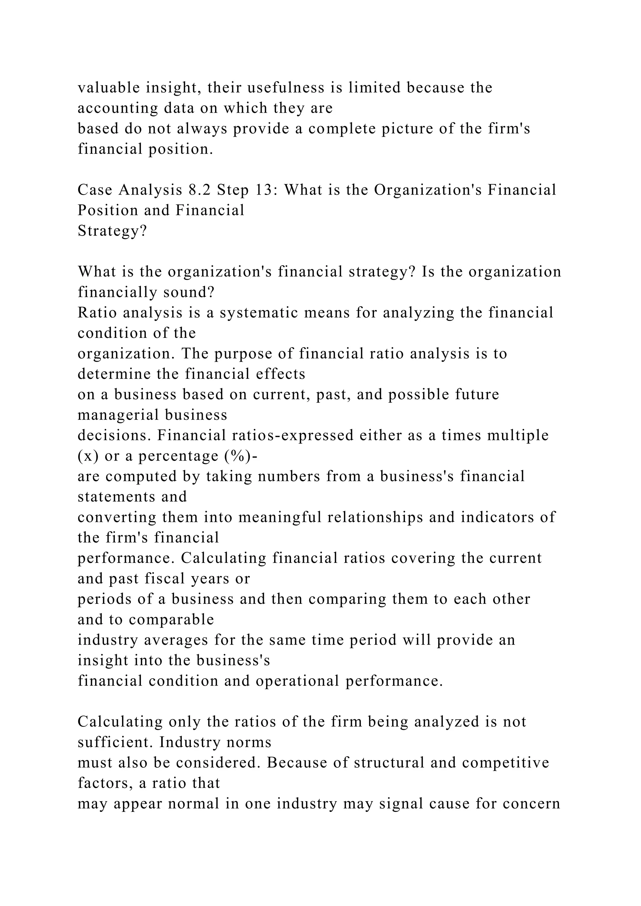 valuable insight, their usefulness is limited because the
accounting data on which they are
based do not always provide a complete picture of the firm's
financial position.
Case Analysis 8.2 Step 13: What is the Organization's Financial
Position and Financial
Strategy?
What is the organization's financial strategy? Is the organization
financially sound?
Ratio analysis is a systematic means for analyzing the financial
condition of the
organization. The purpose of financial ratio analysis is to
determine the financial effects
on a business based on current, past, and possible future
managerial business
decisions. Financial ratios-expressed either as a times multiple
(x) or a percentage (%)-
are computed by taking numbers from a business's financial
statements and
converting them into meaningful relationships and indicators of
the firm's financial
performance. Calculating financial ratios covering the current
and past fiscal years or
periods of a business and then comparing them to each other
and to comparable
industry averages for the same time period will provide an
insight into the business's
financial condition and operational performance.
Calculating only the ratios of the firm being analyzed is not
sufficient. Industry norms
must also be considered. Because of structural and competitive
factors, a ratio that
may appear normal in one industry may signal cause for concern
 