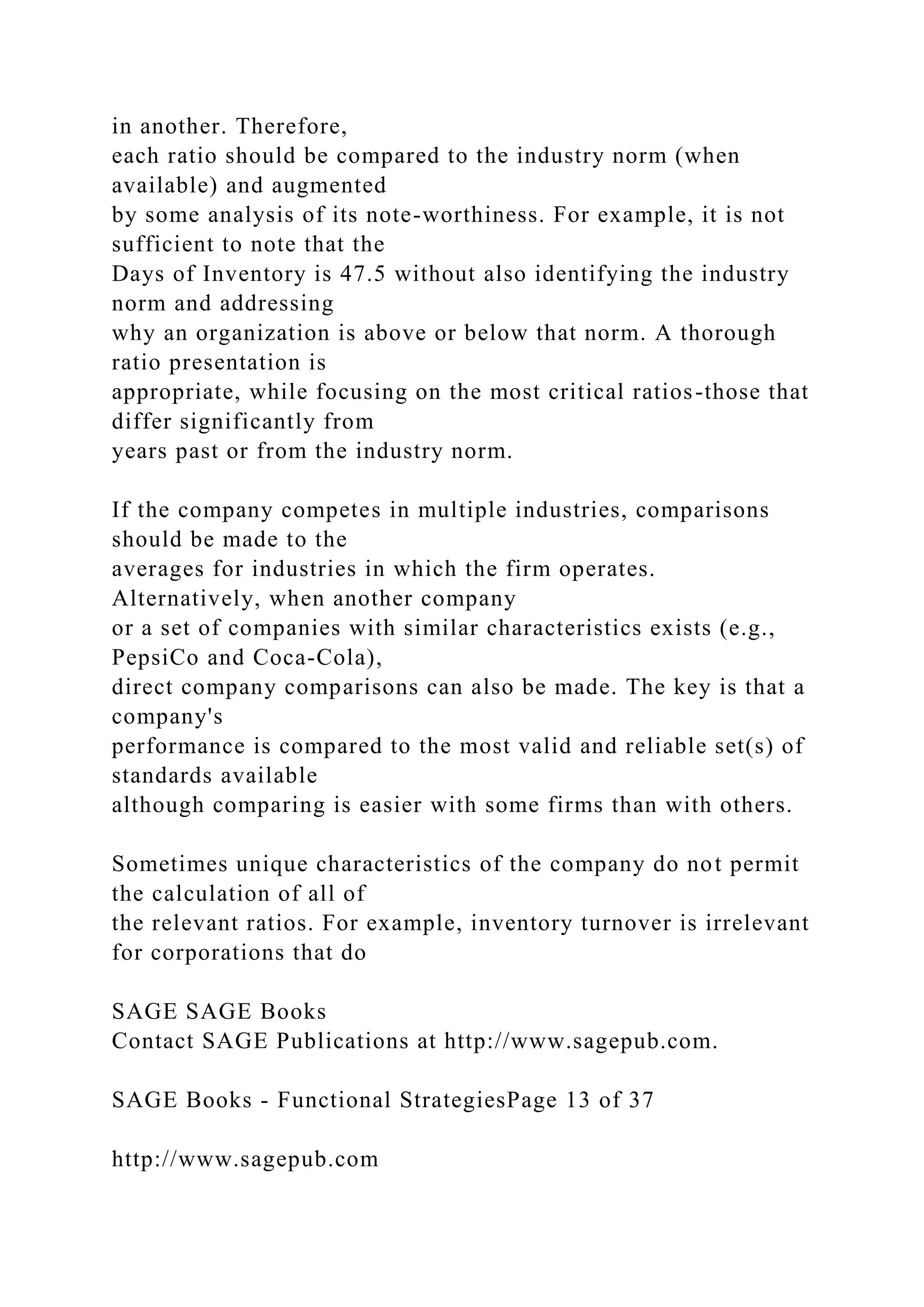 in another. Therefore,
each ratio should be compared to the industry norm (when
available) and augmented
by some analysis of its note-worthiness. For example, it is not
sufficient to note that the
Days of Inventory is 47.5 without also identifying the industry
norm and addressing
why an organization is above or below that norm. A thorough
ratio presentation is
appropriate, while focusing on the most critical ratios-those that
differ significantly from
years past or from the industry norm.
If the company competes in multiple industries, comparisons
should be made to the
averages for industries in which the firm operates.
Alternatively, when another company
or a set of companies with similar characteristics exists (e.g.,
PepsiCo and Coca-Cola),
direct company comparisons can also be made. The key is that a
company's
performance is compared to the most valid and reliable set(s) of
standards available
although comparing is easier with some firms than with others.
Sometimes unique characteristics of the company do not permit
the calculation of all of
the relevant ratios. For example, inventory turnover is irrelevant
for corporations that do
SAGE SAGE Books
Contact SAGE Publications at http://www.sagepub.com.
SAGE Books - Functional StrategiesPage 13 of 37
http://www.sagepub.com
 