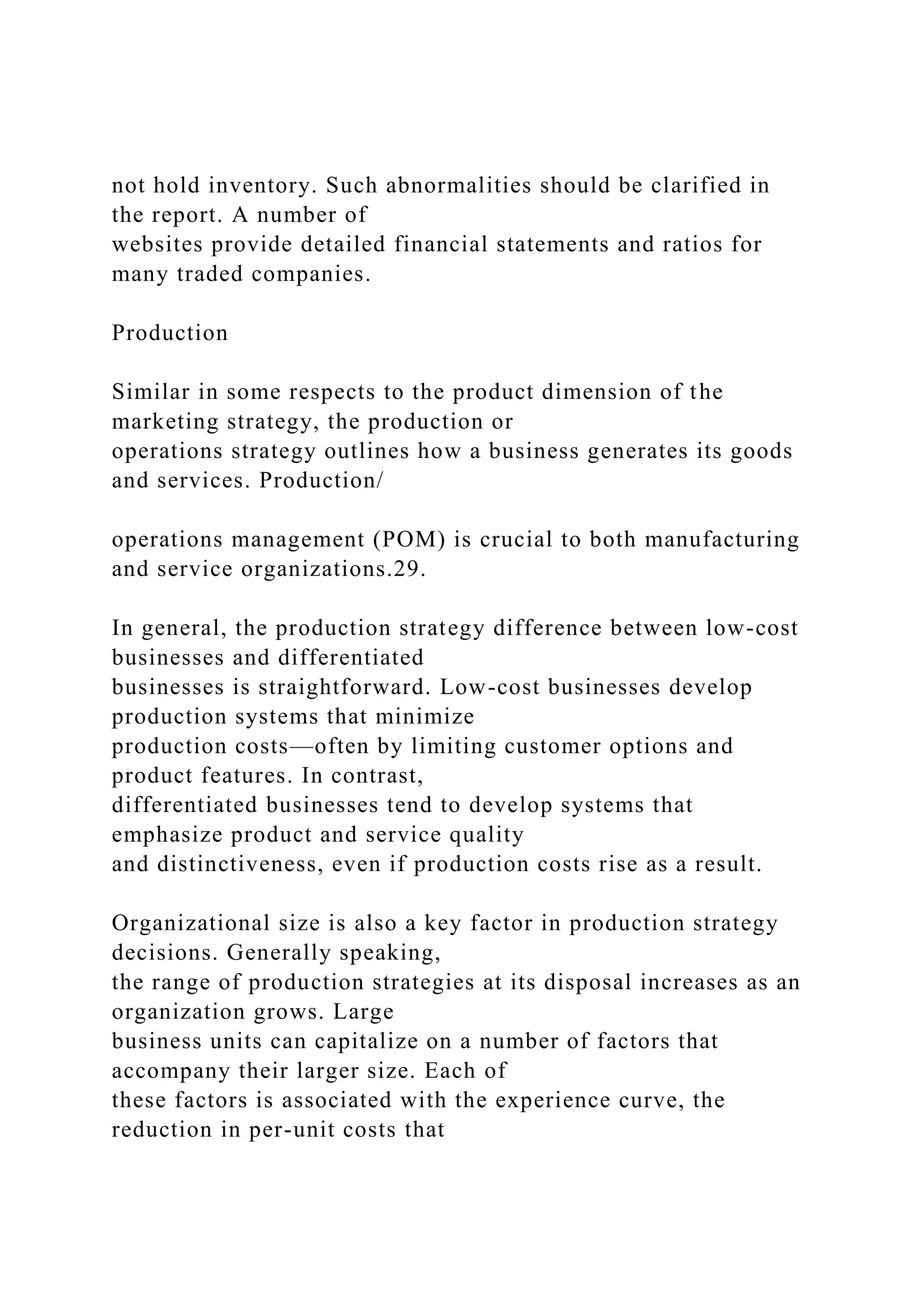 not hold inventory. Such abnormalities should be clarified in
the report. A number of
websites provide detailed financial statements and ratios for
many traded companies.
Production
Similar in some respects to the product dimension of the
marketing strategy, the production or
operations strategy outlines how a business generates its goods
and services. Production/
operations management (POM) is crucial to both manufacturing
and service organizations.29.
In general, the production strategy difference between low-cost
businesses and differentiated
businesses is straightforward. Low-cost businesses develop
production systems that minimize
production costs—often by limiting customer options and
product features. In contrast,
differentiated businesses tend to develop systems that
emphasize product and service quality
and distinctiveness, even if production costs rise as a result.
Organizational size is also a key factor in production strategy
decisions. Generally speaking,
the range of production strategies at its disposal increases as an
organization grows. Large
business units can capitalize on a number of factors that
accompany their larger size. Each of
these factors is associated with the experience curve, the
reduction in per-unit costs that
 