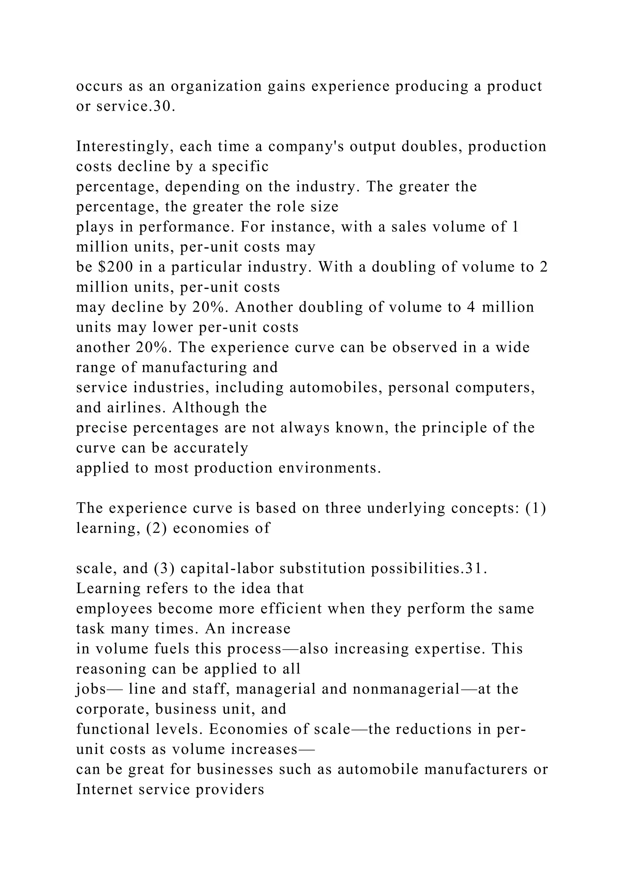 occurs as an organization gains experience producing a product
or service.30.
Interestingly, each time a company's output doubles, production
costs decline by a specific
percentage, depending on the industry. The greater the
percentage, the greater the role size
plays in performance. For instance, with a sales volume of 1
million units, per-unit costs may
be $200 in a particular industry. With a doubling of volume to 2
million units, per-unit costs
may decline by 20%. Another doubling of volume to 4 million
units may lower per-unit costs
another 20%. The experience curve can be observed in a wide
range of manufacturing and
service industries, including automobiles, personal computers,
and airlines. Although the
precise percentages are not always known, the principle of the
curve can be accurately
applied to most production environments.
The experience curve is based on three underlying concepts: (1)
learning, (2) economies of
scale, and (3) capital-labor substitution possibilities.31.
Learning refers to the idea that
employees become more efficient when they perform the same
task many times. An increase
in volume fuels this process—also increasing expertise. This
reasoning can be applied to all
jobs— line and staff, managerial and nonmanagerial—at the
corporate, business unit, and
functional levels. Economies of scale—the reductions in per-
unit costs as volume increases—
can be great for businesses such as automobile manufacturers or
Internet service providers
 