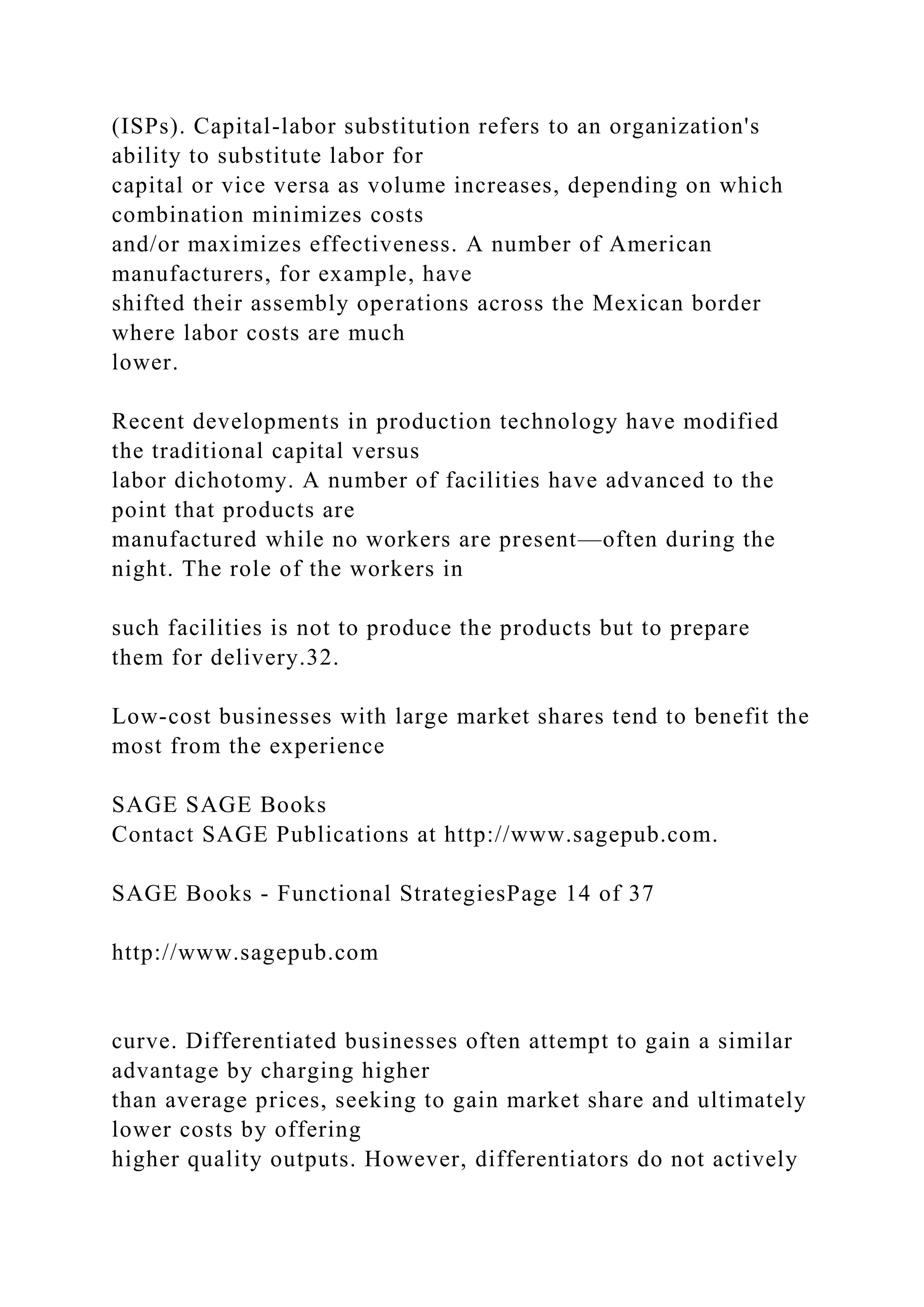 (ISPs). Capital-labor substitution refers to an organization's
ability to substitute labor for
capital or vice versa as volume increases, depending on which
combination minimizes costs
and/or maximizes effectiveness. A number of American
manufacturers, for example, have
shifted their assembly operations across the Mexican border
where labor costs are much
lower.
Recent developments in production technology have modified
the traditional capital versus
labor dichotomy. A number of facilities have advanced to the
point that products are
manufactured while no workers are present—often during the
night. The role of the workers in
such facilities is not to produce the products but to prepare
them for delivery.32.
Low-cost businesses with large market shares tend to benefit the
most from the experience
SAGE SAGE Books
Contact SAGE Publications at http://www.sagepub.com.
SAGE Books - Functional StrategiesPage 14 of 37
http://www.sagepub.com
curve. Differentiated businesses often attempt to gain a similar
advantage by charging higher
than average prices, seeking to gain market share and ultimately
lower costs by offering
higher quality outputs. However, differentiators do not actively
 