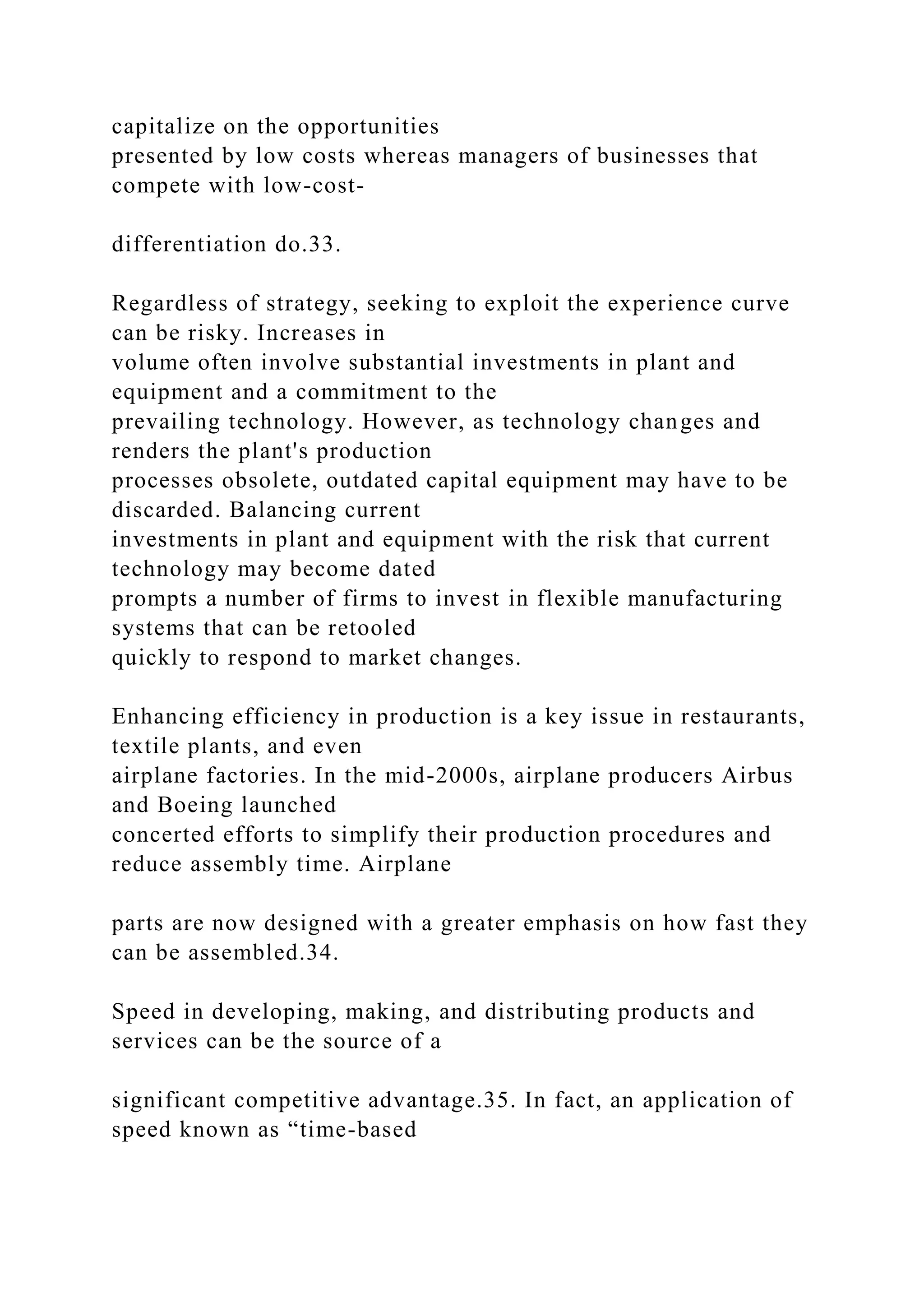 capitalize on the opportunities
presented by low costs whereas managers of businesses that
compete with low-cost-
differentiation do.33.
Regardless of strategy, seeking to exploit the experience curve
can be risky. Increases in
volume often involve substantial investments in plant and
equipment and a commitment to the
prevailing technology. However, as technology changes and
renders the plant's production
processes obsolete, outdated capital equipment may have to be
discarded. Balancing current
investments in plant and equipment with the risk that current
technology may become dated
prompts a number of firms to invest in flexible manufacturing
systems that can be retooled
quickly to respond to market changes.
Enhancing efficiency in production is a key issue in restaurants,
textile plants, and even
airplane factories. In the mid-2000s, airplane producers Airbus
and Boeing launched
concerted efforts to simplify their production procedures and
reduce assembly time. Airplane
parts are now designed with a greater emphasis on how fast they
can be assembled.34.
Speed in developing, making, and distributing products and
services can be the source of a
significant competitive advantage.35. In fact, an application of
speed known as “time-based
 