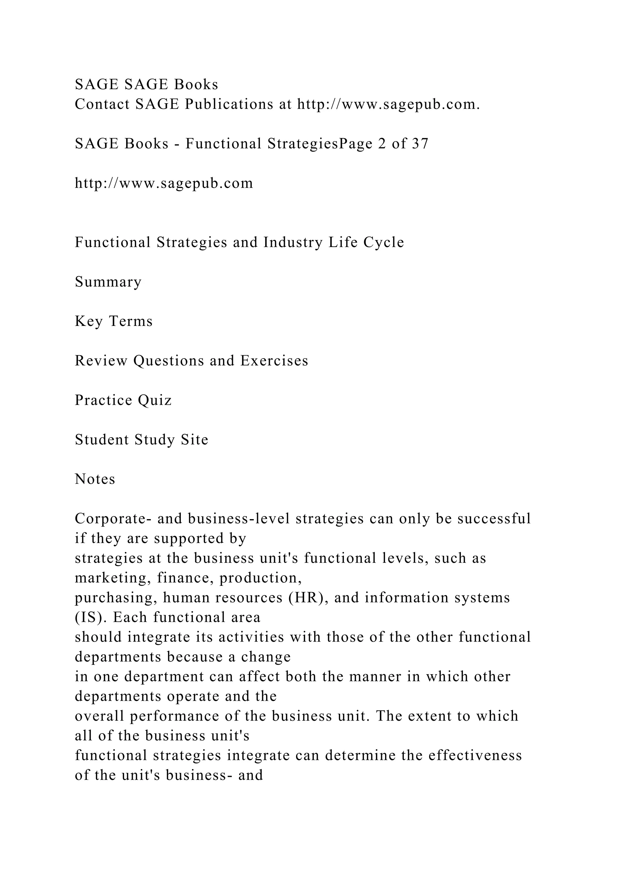 SAGE SAGE Books
Contact SAGE Publications at http://www.sagepub.com.
SAGE Books - Functional StrategiesPage 2 of 37
http://www.sagepub.com
Functional Strategies and Industry Life Cycle
Summary
Key Terms
Review Questions and Exercises
Practice Quiz
Student Study Site
Notes
Corporate- and business-level strategies can only be successful
if they are supported by
strategies at the business unit's functional levels, such as
marketing, finance, production,
purchasing, human resources (HR), and information systems
(IS). Each functional area
should integrate its activities with those of the other functional
departments because a change
in one department can affect both the manner in which other
departments operate and the
overall performance of the business unit. The extent to which
all of the business unit's
functional strategies integrate can determine the effectiveness
of the unit's business- and
 