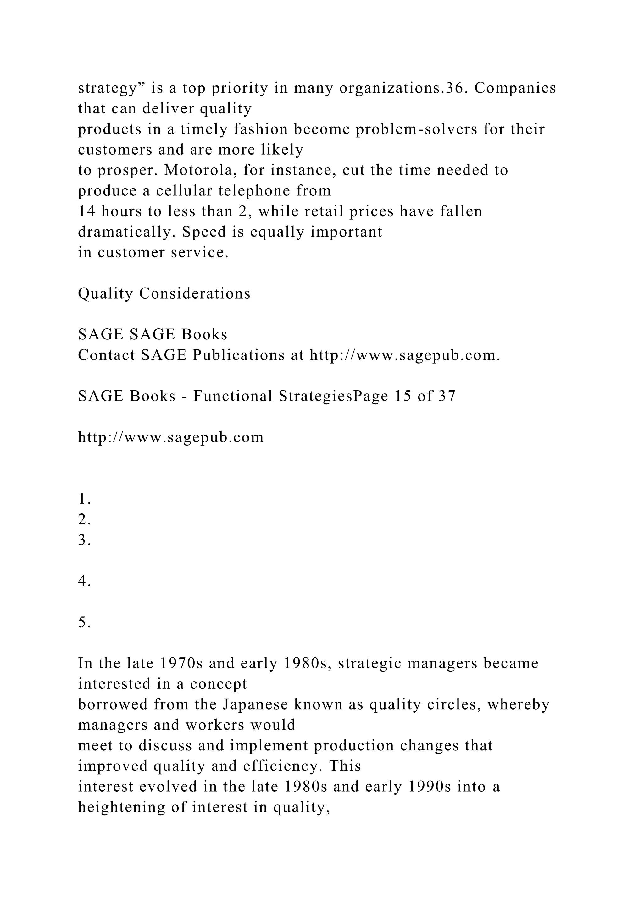 strategy” is a top priority in many organizations.36. Companies
that can deliver quality
products in a timely fashion become problem-solvers for their
customers and are more likely
to prosper. Motorola, for instance, cut the time needed to
produce a cellular telephone from
14 hours to less than 2, while retail prices have fallen
dramatically. Speed is equally important
in customer service.
Quality Considerations
SAGE SAGE Books
Contact SAGE Publications at http://www.sagepub.com.
SAGE Books - Functional StrategiesPage 15 of 37
http://www.sagepub.com
1.
2.
3.
4.
5.
In the late 1970s and early 1980s, strategic managers became
interested in a concept
borrowed from the Japanese known as quality circles, whereby
managers and workers would
meet to discuss and implement production changes that
improved quality and efficiency. This
interest evolved in the late 1980s and early 1990s into a
heightening of interest in quality,
 
