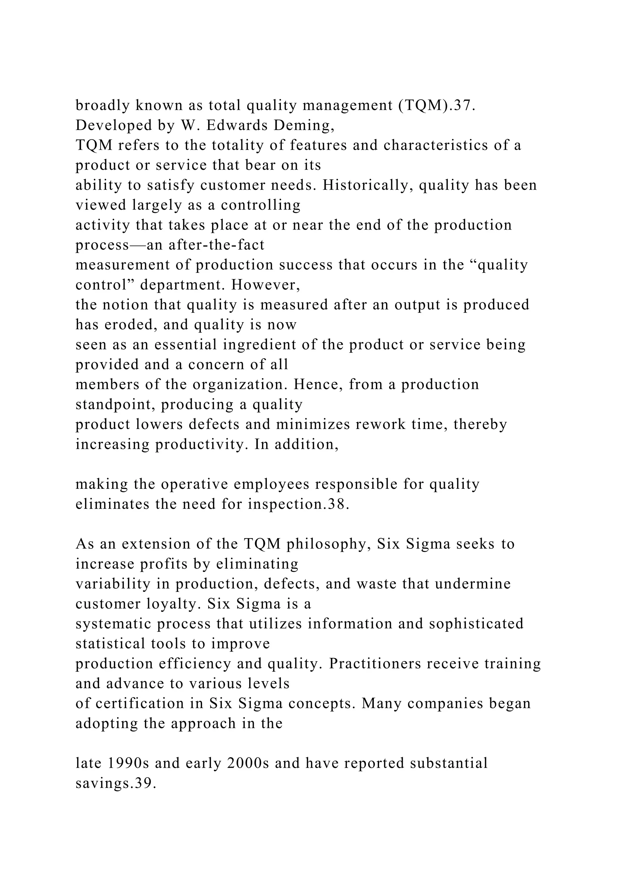 broadly known as total quality management (TQM).37.
Developed by W. Edwards Deming,
TQM refers to the totality of features and characteristics of a
product or service that bear on its
ability to satisfy customer needs. Historically, quality has been
viewed largely as a controlling
activity that takes place at or near the end of the production
process—an after-the-fact
measurement of production success that occurs in the “quality
control” department. However,
the notion that quality is measured after an output is produced
has eroded, and quality is now
seen as an essential ingredient of the product or service being
provided and a concern of all
members of the organization. Hence, from a production
standpoint, producing a quality
product lowers defects and minimizes rework time, thereby
increasing productivity. In addition,
making the operative employees responsible for quality
eliminates the need for inspection.38.
As an extension of the TQM philosophy, Six Sigma seeks to
increase profits by eliminating
variability in production, defects, and waste that undermine
customer loyalty. Six Sigma is a
systematic process that utilizes information and sophisticated
statistical tools to improve
production efficiency and quality. Practitioners receive training
and advance to various levels
of certification in Six Sigma concepts. Many companies began
adopting the approach in the
late 1990s and early 2000s and have reported substantial
savings.39.
 
