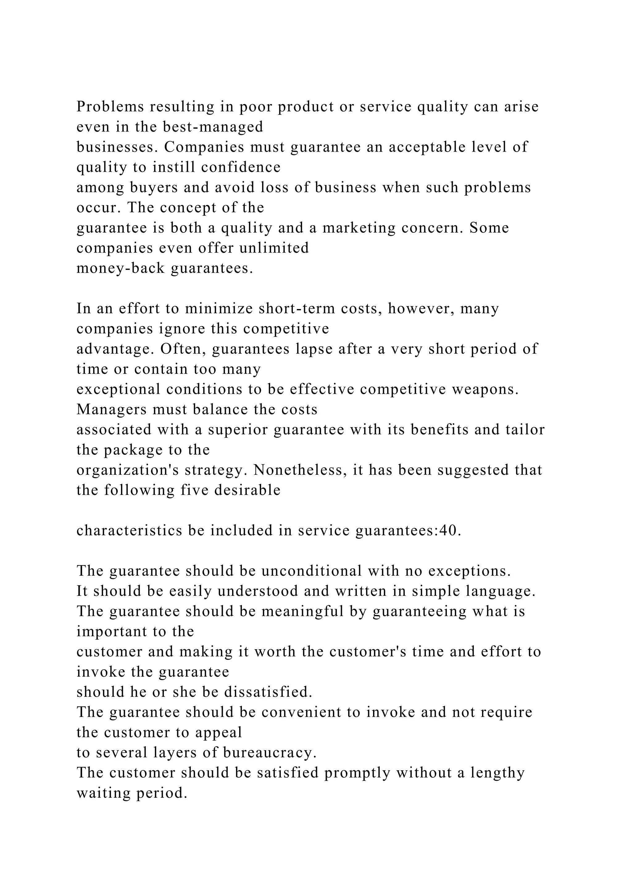 Problems resulting in poor product or service quality can arise
even in the best-managed
businesses. Companies must guarantee an acceptable level of
quality to instill confidence
among buyers and avoid loss of business when such problems
occur. The concept of the
guarantee is both a quality and a marketing concern. Some
companies even offer unlimited
money-back guarantees.
In an effort to minimize short-term costs, however, many
companies ignore this competitive
advantage. Often, guarantees lapse after a very short period of
time or contain too many
exceptional conditions to be effective competitive weapons.
Managers must balance the costs
associated with a superior guarantee with its benefits and tailor
the package to the
organization's strategy. Nonetheless, it has been suggested that
the following five desirable
characteristics be included in service guarantees:40.
The guarantee should be unconditional with no exceptions.
It should be easily understood and written in simple language.
The guarantee should be meaningful by guaranteeing what is
important to the
customer and making it worth the customer's time and effort to
invoke the guarantee
should he or she be dissatisfied.
The guarantee should be convenient to invoke and not require
the customer to appeal
to several layers of bureaucracy.
The customer should be satisfied promptly without a lengthy
waiting period.
 