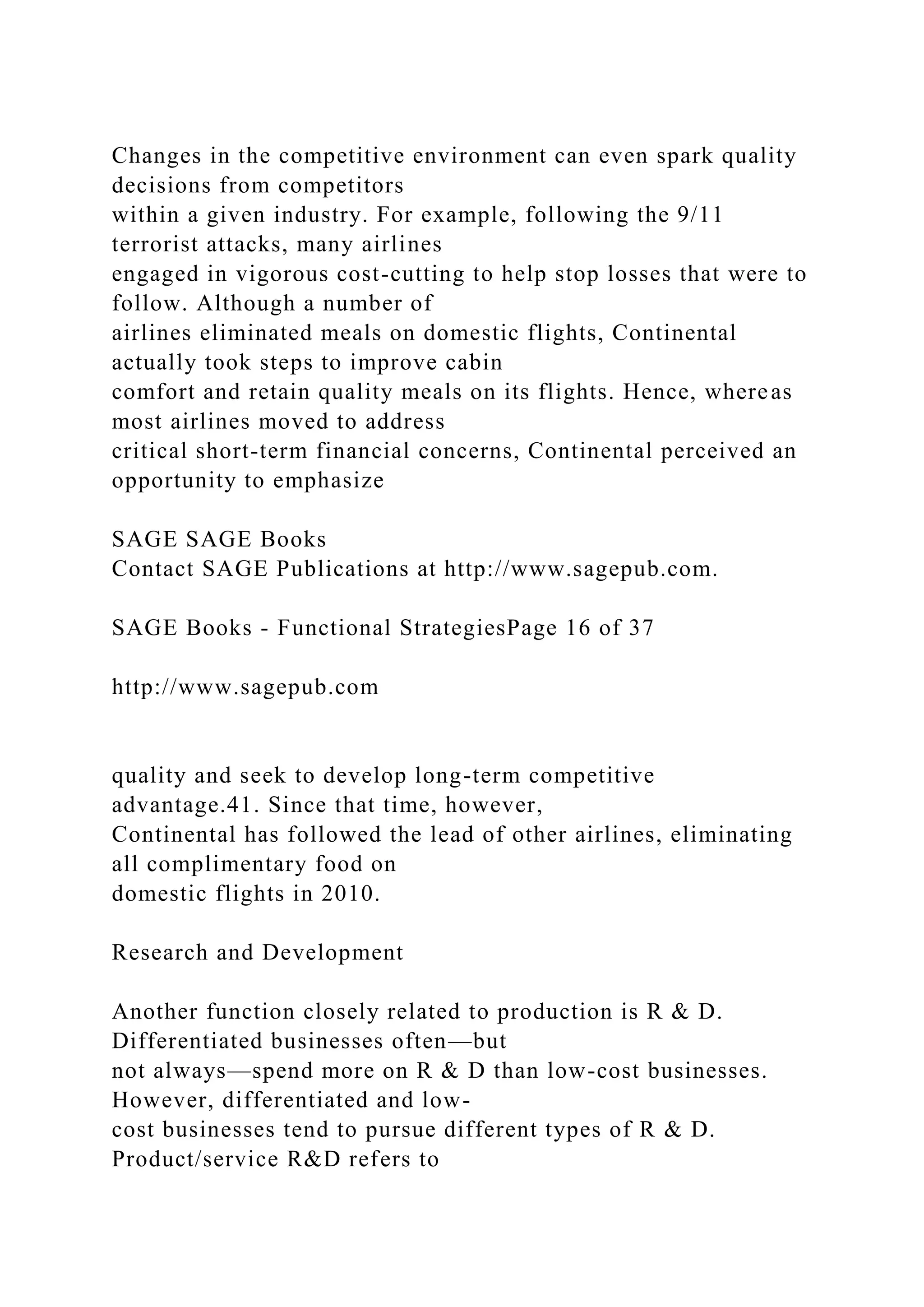 Changes in the competitive environment can even spark quality
decisions from competitors
within a given industry. For example, following the 9/11
terrorist attacks, many airlines
engaged in vigorous cost-cutting to help stop losses that were to
follow. Although a number of
airlines eliminated meals on domestic flights, Continental
actually took steps to improve cabin
comfort and retain quality meals on its flights. Hence, whereas
most airlines moved to address
critical short-term financial concerns, Continental perceived an
opportunity to emphasize
SAGE SAGE Books
Contact SAGE Publications at http://www.sagepub.com.
SAGE Books - Functional StrategiesPage 16 of 37
http://www.sagepub.com
quality and seek to develop long-term competitive
advantage.41. Since that time, however,
Continental has followed the lead of other airlines, eliminating
all complimentary food on
domestic flights in 2010.
Research and Development
Another function closely related to production is R & D.
Differentiated businesses often—but
not always—spend more on R & D than low-cost businesses.
However, differentiated and low-
cost businesses tend to pursue different types of R & D.
Product/service R&D refers to
 