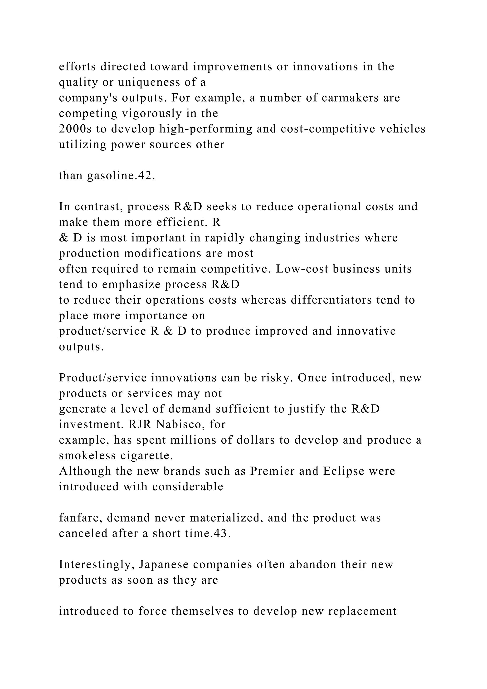 efforts directed toward improvements or innovations in the
quality or uniqueness of a
company's outputs. For example, a number of carmakers are
competing vigorously in the
2000s to develop high-performing and cost-competitive vehicles
utilizing power sources other
than gasoline.42.
In contrast, process R&D seeks to reduce operational costs and
make them more efficient. R
& D is most important in rapidly changing industries where
production modifications are most
often required to remain competitive. Low-cost business units
tend to emphasize process R&D
to reduce their operations costs whereas differentiators tend to
place more importance on
product/service R & D to produce improved and innovative
outputs.
Product/service innovations can be risky. Once introduced, new
products or services may not
generate a level of demand sufficient to justify the R&D
investment. RJR Nabisco, for
example, has spent millions of dollars to develop and produce a
smokeless cigarette.
Although the new brands such as Premier and Eclipse were
introduced with considerable
fanfare, demand never materialized, and the product was
canceled after a short time.43.
Interestingly, Japanese companies often abandon their new
products as soon as they are
introduced to force themselves to develop new replacement
 