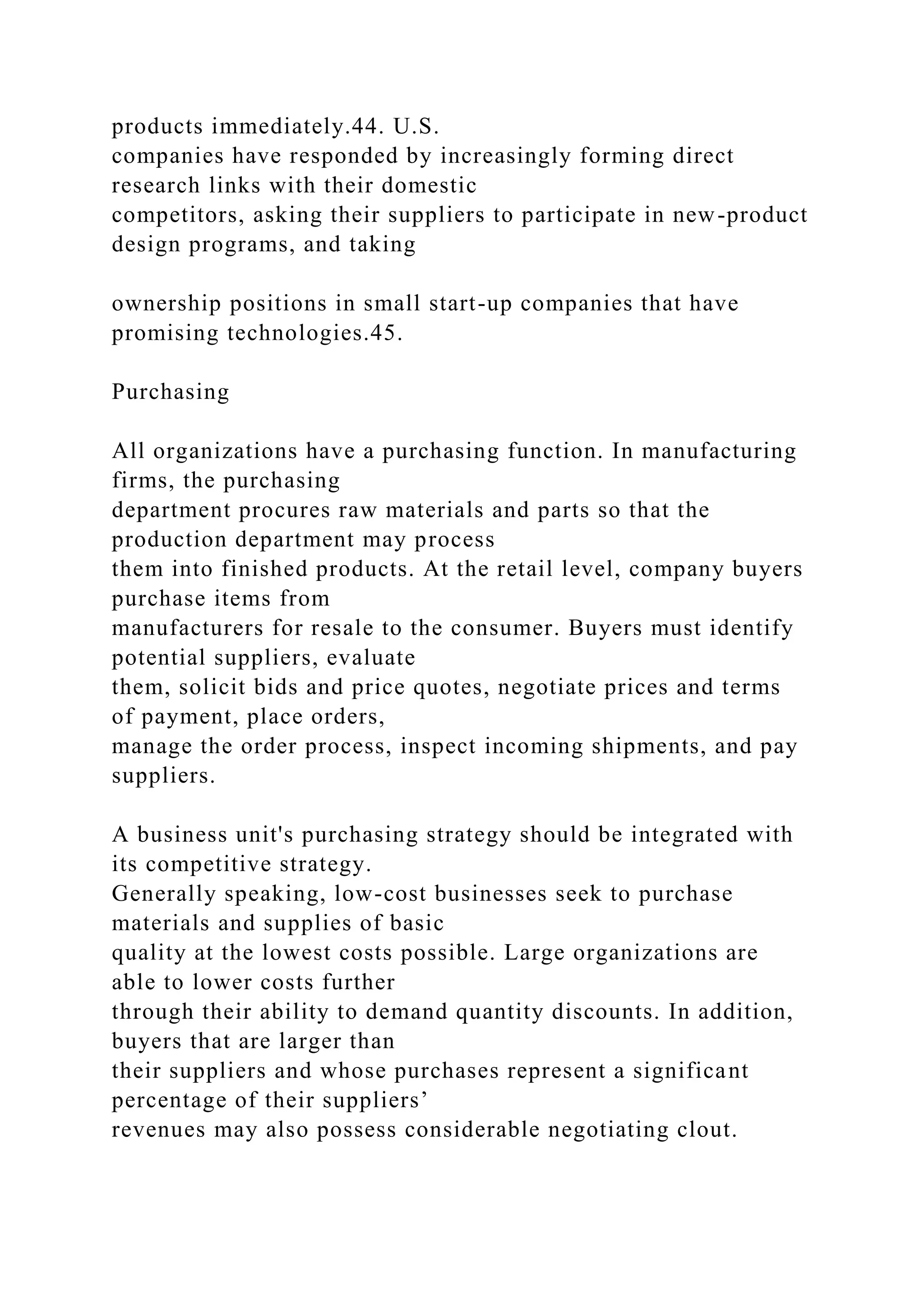 products immediately.44. U.S.
companies have responded by increasingly forming direct
research links with their domestic
competitors, asking their suppliers to participate in new-product
design programs, and taking
ownership positions in small start-up companies that have
promising technologies.45.
Purchasing
All organizations have a purchasing function. In manufacturing
firms, the purchasing
department procures raw materials and parts so that the
production department may process
them into finished products. At the retail level, company buyers
purchase items from
manufacturers for resale to the consumer. Buyers must identify
potential suppliers, evaluate
them, solicit bids and price quotes, negotiate prices and terms
of payment, place orders,
manage the order process, inspect incoming shipments, and pay
suppliers.
A business unit's purchasing strategy should be integrated with
its competitive strategy.
Generally speaking, low-cost businesses seek to purchase
materials and supplies of basic
quality at the lowest costs possible. Large organizations are
able to lower costs further
through their ability to demand quantity discounts. In addition,
buyers that are larger than
their suppliers and whose purchases represent a significant
percentage of their suppliers’
revenues may also possess considerable negotiating clout.
 