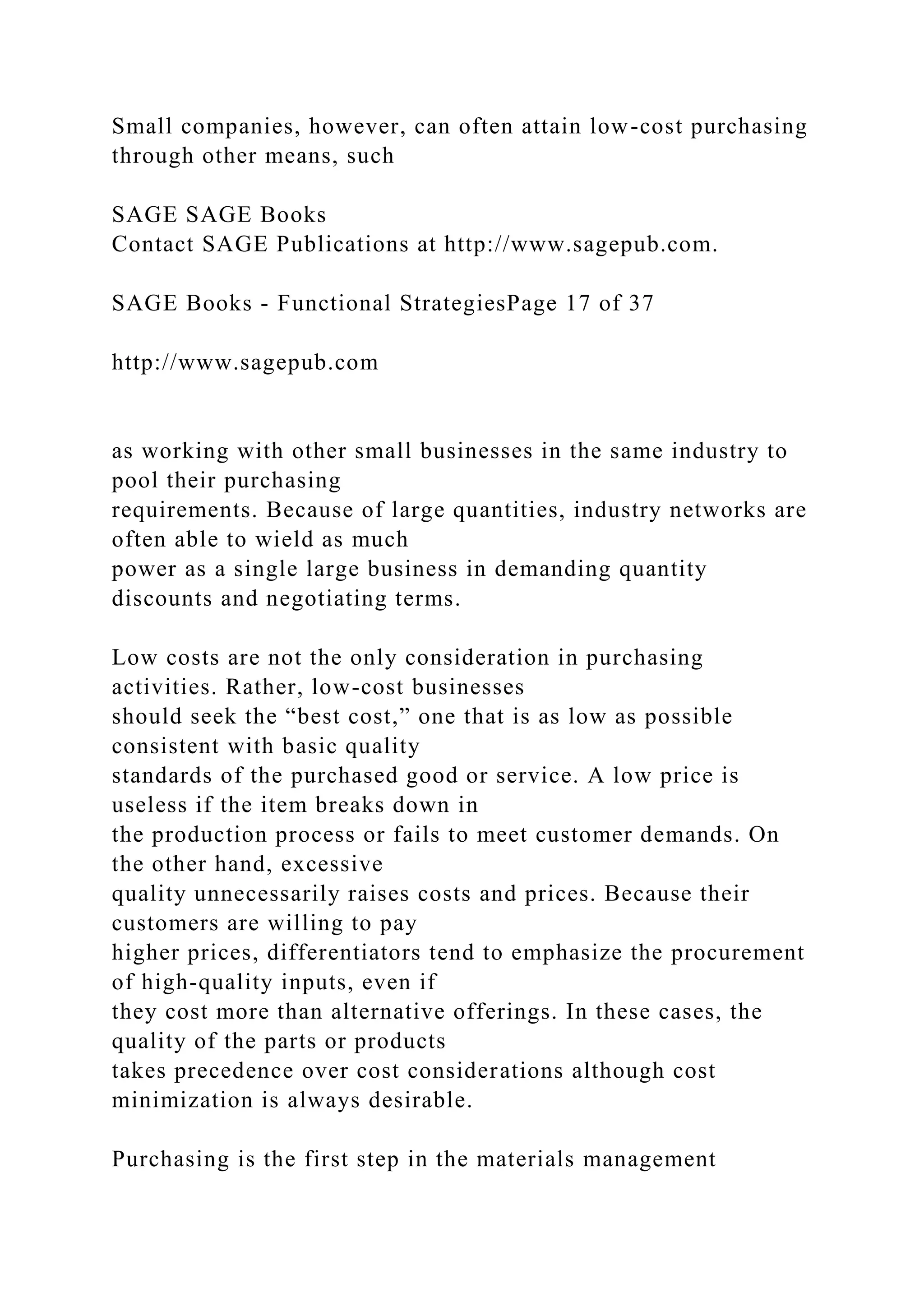 Small companies, however, can often attain low-cost purchasing
through other means, such
SAGE SAGE Books
Contact SAGE Publications at http://www.sagepub.com.
SAGE Books - Functional StrategiesPage 17 of 37
http://www.sagepub.com
as working with other small businesses in the same industry to
pool their purchasing
requirements. Because of large quantities, industry networks are
often able to wield as much
power as a single large business in demanding quantity
discounts and negotiating terms.
Low costs are not the only consideration in purchasing
activities. Rather, low-cost businesses
should seek the “best cost,” one that is as low as possible
consistent with basic quality
standards of the purchased good or service. A low price is
useless if the item breaks down in
the production process or fails to meet customer demands. On
the other hand, excessive
quality unnecessarily raises costs and prices. Because their
customers are willing to pay
higher prices, differentiators tend to emphasize the procurement
of high-quality inputs, even if
they cost more than alternative offerings. In these cases, the
quality of the parts or products
takes precedence over cost considerations although cost
minimization is always desirable.
Purchasing is the first step in the materials management
 