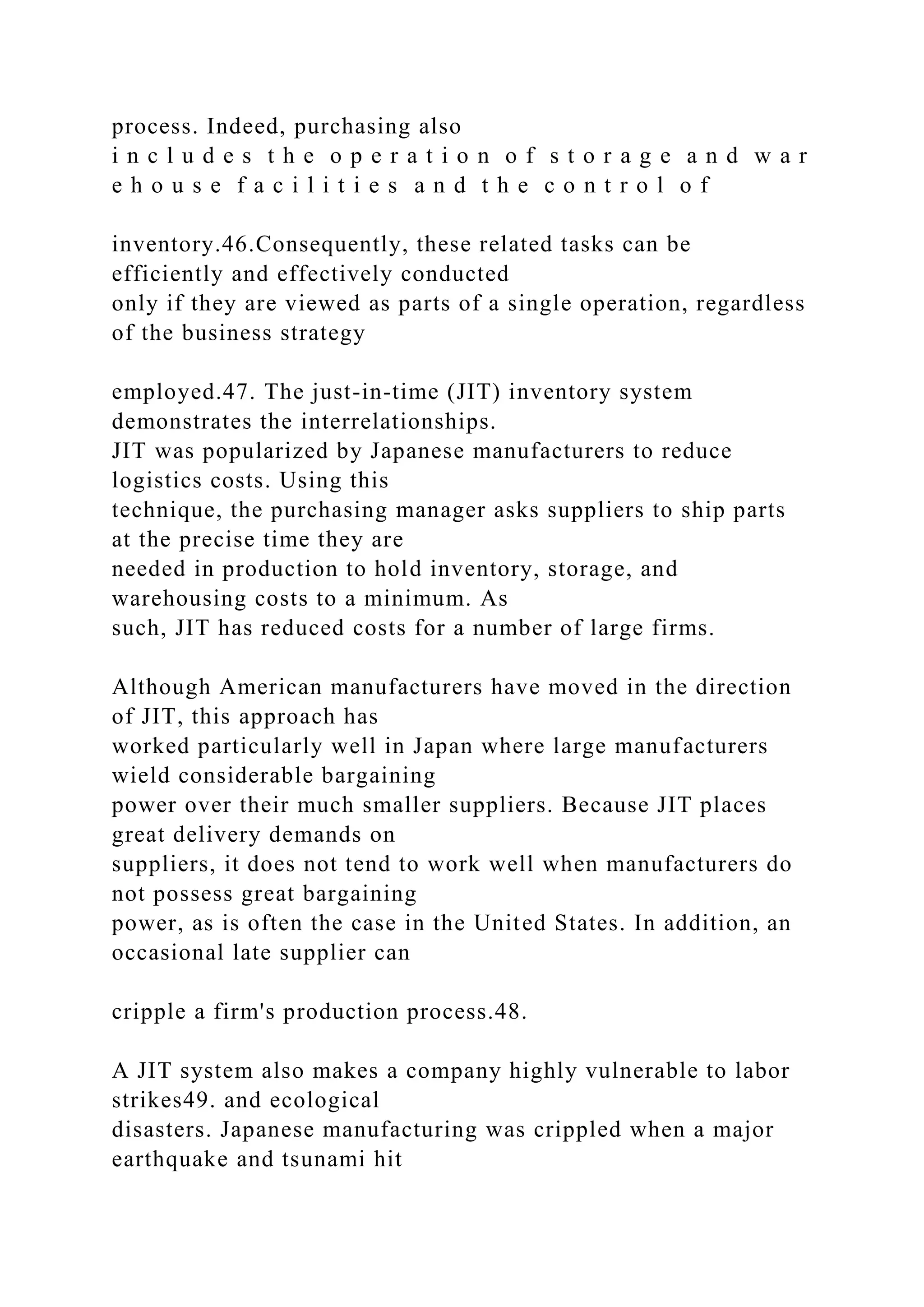 process. Indeed, purchasing also
i n c l u d e s t h e o p e r a t i o n o f s t o r a g e a n d w a r
e h o u s e f a c i l i t i e s a n d t h e c o n t r o l o f
inventory.46.Consequently, these related tasks can be
efficiently and effectively conducted
only if they are viewed as parts of a single operation, regardless
of the business strategy
employed.47. The just-in-time (JIT) inventory system
demonstrates the interrelationships.
JIT was popularized by Japanese manufacturers to reduce
logistics costs. Using this
technique, the purchasing manager asks suppliers to ship parts
at the precise time they are
needed in production to hold inventory, storage, and
warehousing costs to a minimum. As
such, JIT has reduced costs for a number of large firms.
Although American manufacturers have moved in the direction
of JIT, this approach has
worked particularly well in Japan where large manufacturers
wield considerable bargaining
power over their much smaller suppliers. Because JIT places
great delivery demands on
suppliers, it does not tend to work well when manufacturers do
not possess great bargaining
power, as is often the case in the United States. In addition, an
occasional late supplier can
cripple a firm's production process.48.
A JIT system also makes a company highly vulnerable to labor
strikes49. and ecological
disasters. Japanese manufacturing was crippled when a major
earthquake and tsunami hit
 