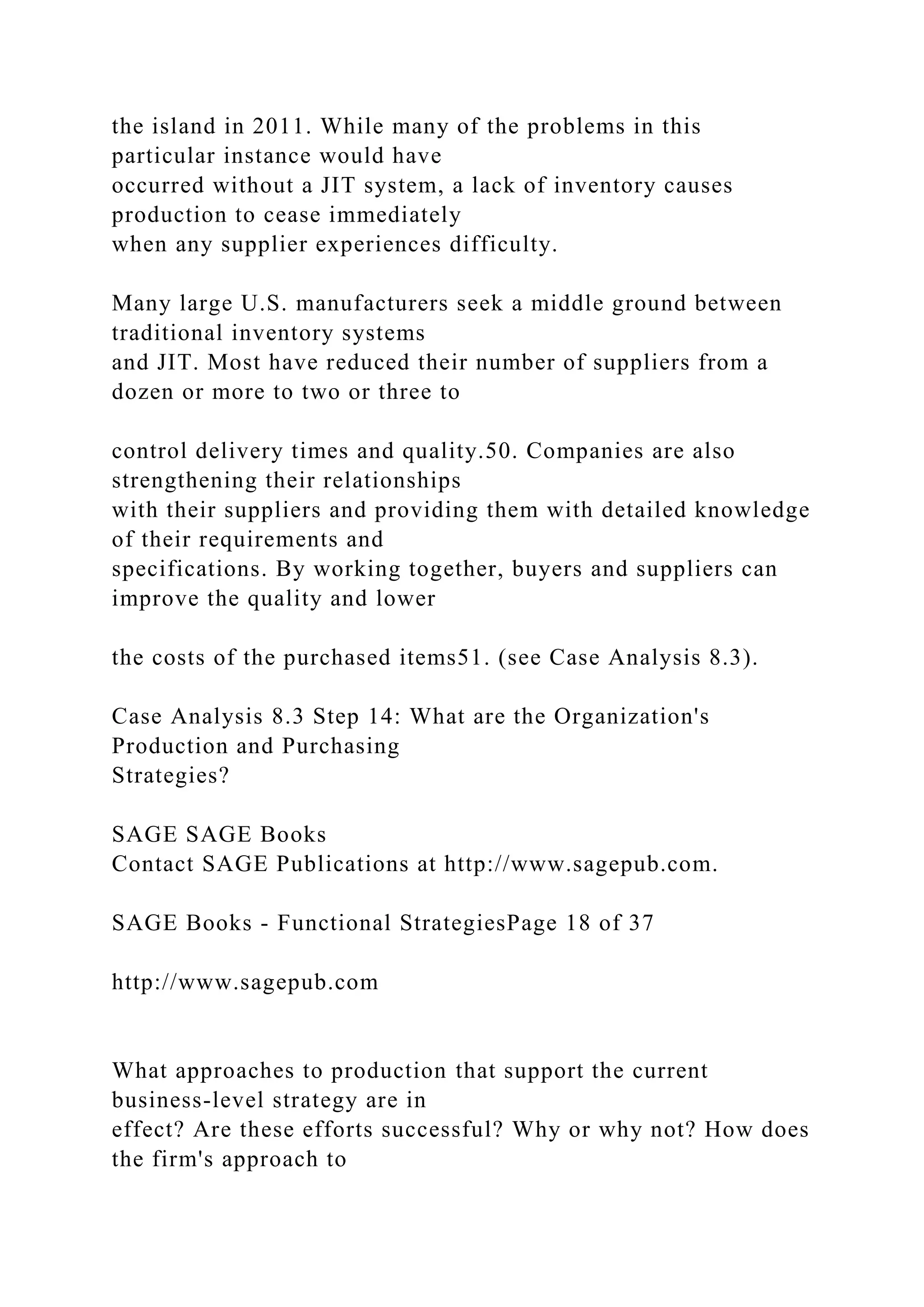 the island in 2011. While many of the problems in this
particular instance would have
occurred without a JIT system, a lack of inventory causes
production to cease immediately
when any supplier experiences difficulty.
Many large U.S. manufacturers seek a middle ground between
traditional inventory systems
and JIT. Most have reduced their number of suppliers from a
dozen or more to two or three to
control delivery times and quality.50. Companies are also
strengthening their relationships
with their suppliers and providing them with detailed knowledge
of their requirements and
specifications. By working together, buyers and suppliers can
improve the quality and lower
the costs of the purchased items51. (see Case Analysis 8.3).
Case Analysis 8.3 Step 14: What are the Organization's
Production and Purchasing
Strategies?
SAGE SAGE Books
Contact SAGE Publications at http://www.sagepub.com.
SAGE Books - Functional StrategiesPage 18 of 37
http://www.sagepub.com
What approaches to production that support the current
business-level strategy are in
effect? Are these efforts successful? Why or why not? How does
the firm's approach to
 