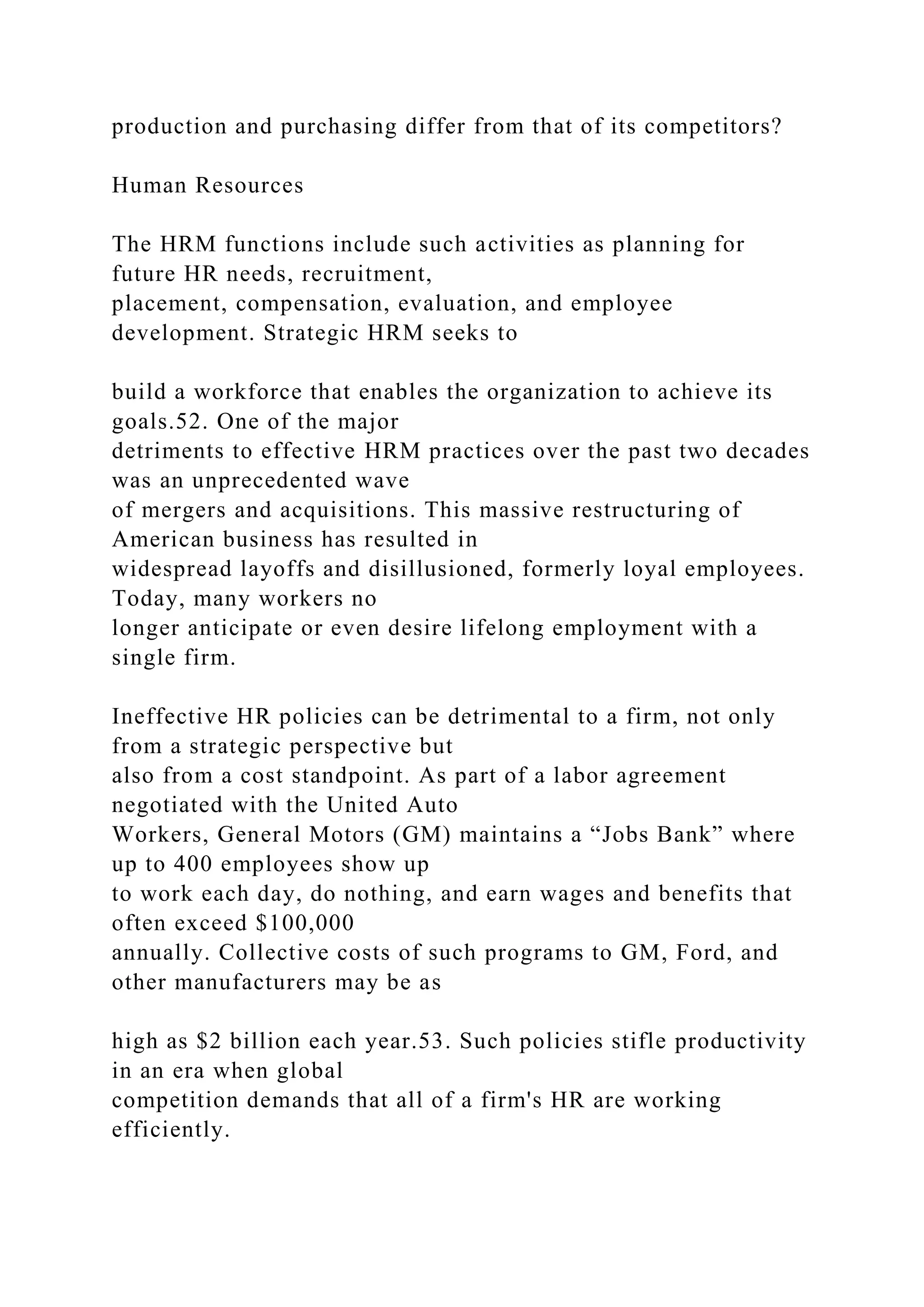 production and purchasing differ from that of its competitors?
Human Resources
The HRM functions include such activities as planning for
future HR needs, recruitment,
placement, compensation, evaluation, and employee
development. Strategic HRM seeks to
build a workforce that enables the organization to achieve its
goals.52. One of the major
detriments to effective HRM practices over the past two decades
was an unprecedented wave
of mergers and acquisitions. This massive restructuring of
American business has resulted in
widespread layoffs and disillusioned, formerly loyal employees.
Today, many workers no
longer anticipate or even desire lifelong employment with a
single firm.
Ineffective HR policies can be detrimental to a firm, not only
from a strategic perspective but
also from a cost standpoint. As part of a labor agreement
negotiated with the United Auto
Workers, General Motors (GM) maintains a “Jobs Bank” where
up to 400 employees show up
to work each day, do nothing, and earn wages and benefits that
often exceed $100,000
annually. Collective costs of such programs to GM, Ford, and
other manufacturers may be as
high as $2 billion each year.53. Such policies stifle productivity
in an era when global
competition demands that all of a firm's HR are working
efficiently.
 