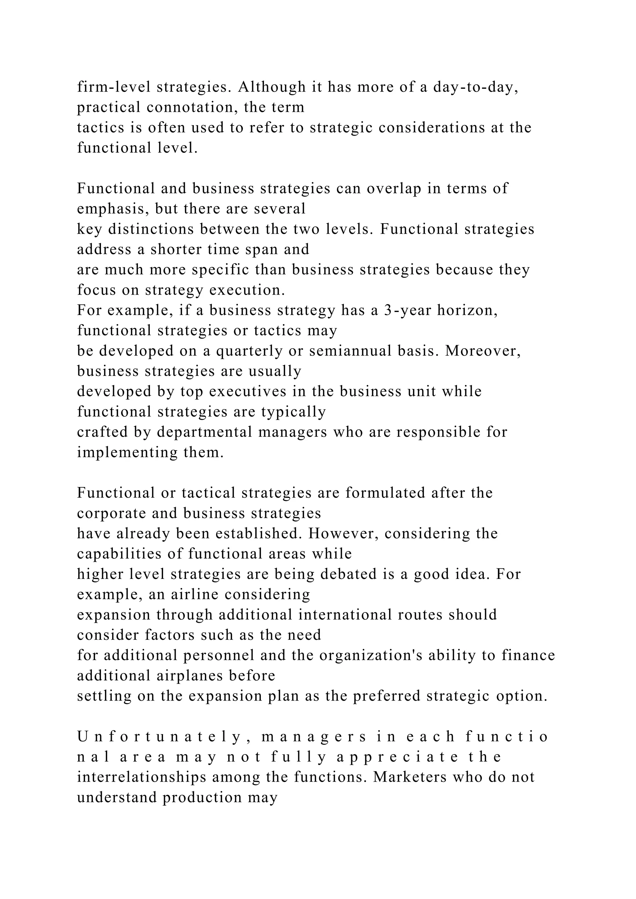 firm-level strategies. Although it has more of a day-to-day,
practical connotation, the term
tactics is often used to refer to strategic considerations at the
functional level.
Functional and business strategies can overlap in terms of
emphasis, but there are several
key distinctions between the two levels. Functional strategies
address a shorter time span and
are much more specific than business strategies because they
focus on strategy execution.
For example, if a business strategy has a 3-year horizon,
functional strategies or tactics may
be developed on a quarterly or semiannual basis. Moreover,
business strategies are usually
developed by top executives in the business unit while
functional strategies are typically
crafted by departmental managers who are responsible for
implementing them.
Functional or tactical strategies are formulated after the
corporate and business strategies
have already been established. However, considering the
capabilities of functional areas while
higher level strategies are being debated is a good idea. For
example, an airline considering
expansion through additional international routes should
consider factors such as the need
for additional personnel and the organization's ability to finance
additional airplanes before
settling on the expansion plan as the preferred strategic option.
U n f o r t u n a t e l y , m a n a g e r s i n e a c h f u n c t i o
n a l a r e a m a y n o t f u l l y a p p r e c i a t e t h e
interrelationships among the functions. Marketers who do not
understand production may
 