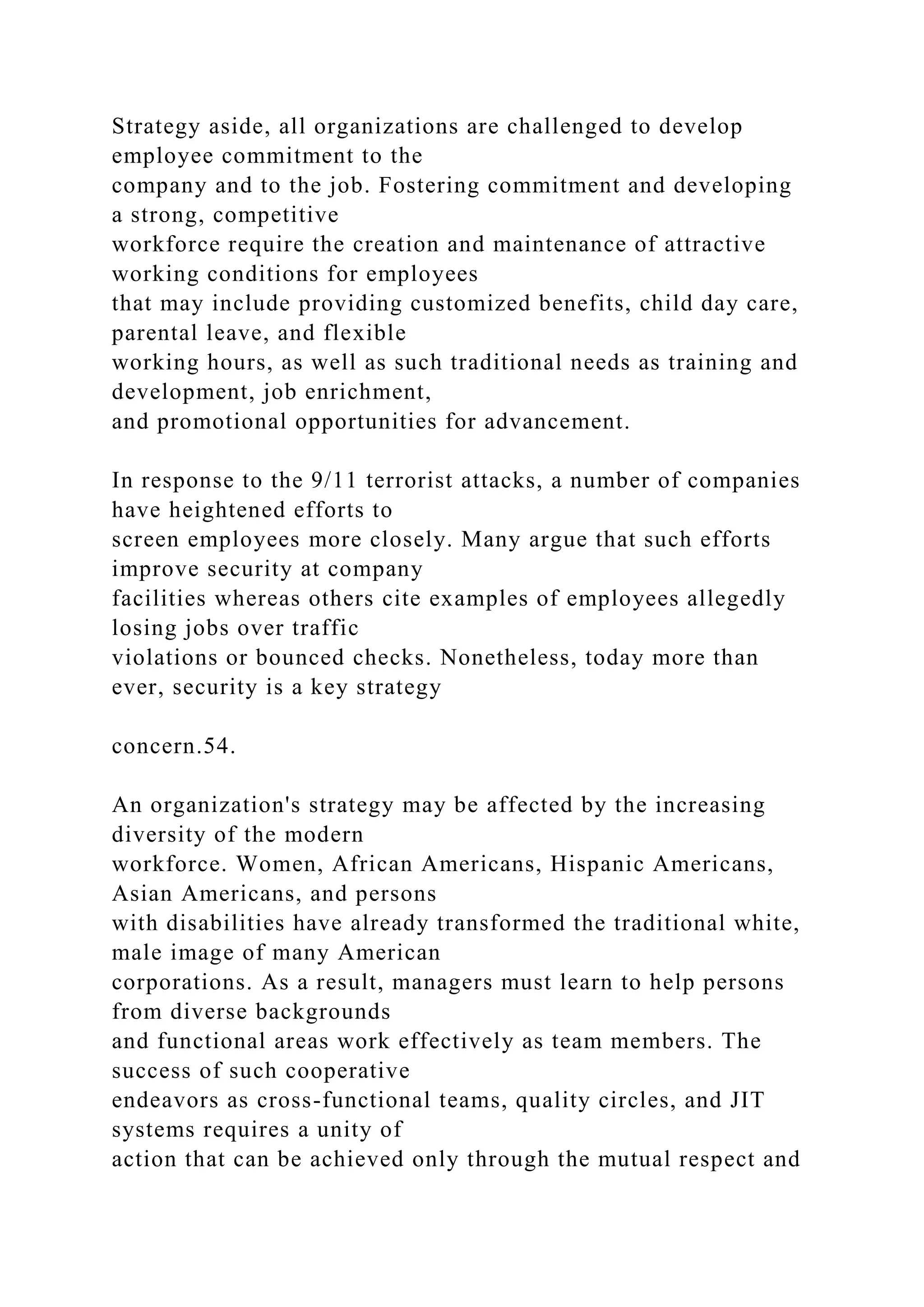 Strategy aside, all organizations are challenged to develop
employee commitment to the
company and to the job. Fostering commitment and developing
a strong, competitive
workforce require the creation and maintenance of attractive
working conditions for employees
that may include providing customized benefits, child day care,
parental leave, and flexible
working hours, as well as such traditional needs as training and
development, job enrichment,
and promotional opportunities for advancement.
In response to the 9/11 terrorist attacks, a number of companies
have heightened efforts to
screen employees more closely. Many argue that such efforts
improve security at company
facilities whereas others cite examples of employees allegedly
losing jobs over traffic
violations or bounced checks. Nonetheless, today more than
ever, security is a key strategy
concern.54.
An organization's strategy may be affected by the increasing
diversity of the modern
workforce. Women, African Americans, Hispanic Americans,
Asian Americans, and persons
with disabilities have already transformed the traditional white,
male image of many American
corporations. As a result, managers must learn to help persons
from diverse backgrounds
and functional areas work effectively as team members. The
success of such cooperative
endeavors as cross-functional teams, quality circles, and JIT
systems requires a unity of
action that can be achieved only through the mutual respect and
 