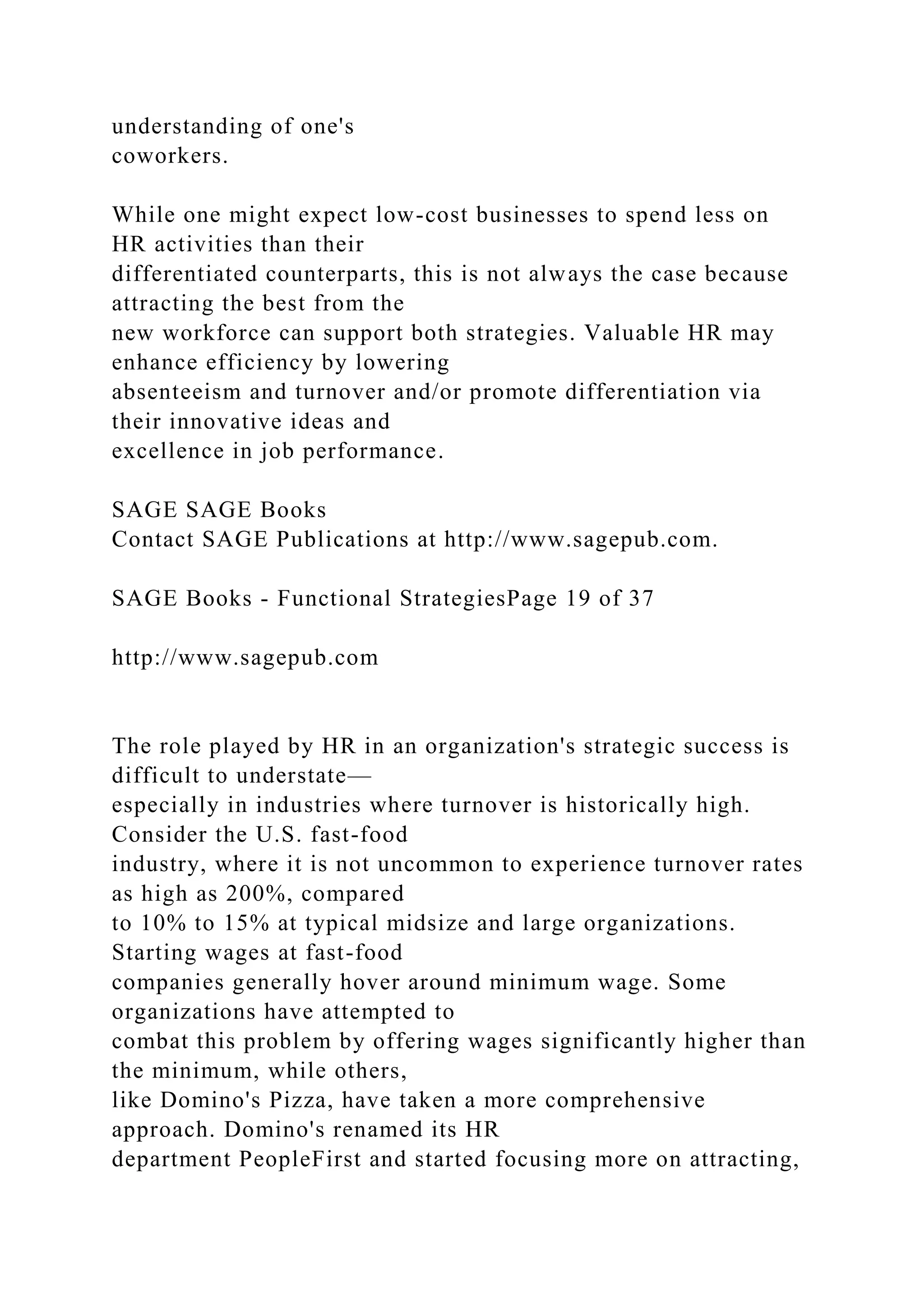 understanding of one's
coworkers.
While one might expect low-cost businesses to spend less on
HR activities than their
differentiated counterparts, this is not always the case because
attracting the best from the
new workforce can support both strategies. Valuable HR may
enhance efficiency by lowering
absenteeism and turnover and/or promote differentiation via
their innovative ideas and
excellence in job performance.
SAGE SAGE Books
Contact SAGE Publications at http://www.sagepub.com.
SAGE Books - Functional StrategiesPage 19 of 37
http://www.sagepub.com
The role played by HR in an organization's strategic success is
difficult to understate—
especially in industries where turnover is historically high.
Consider the U.S. fast-food
industry, where it is not uncommon to experience turnover rates
as high as 200%, compared
to 10% to 15% at typical midsize and large organizations.
Starting wages at fast-food
companies generally hover around minimum wage. Some
organizations have attempted to
combat this problem by offering wages significantly higher than
the minimum, while others,
like Domino's Pizza, have taken a more comprehensive
approach. Domino's renamed its HR
department PeopleFirst and started focusing more on attracting,
 