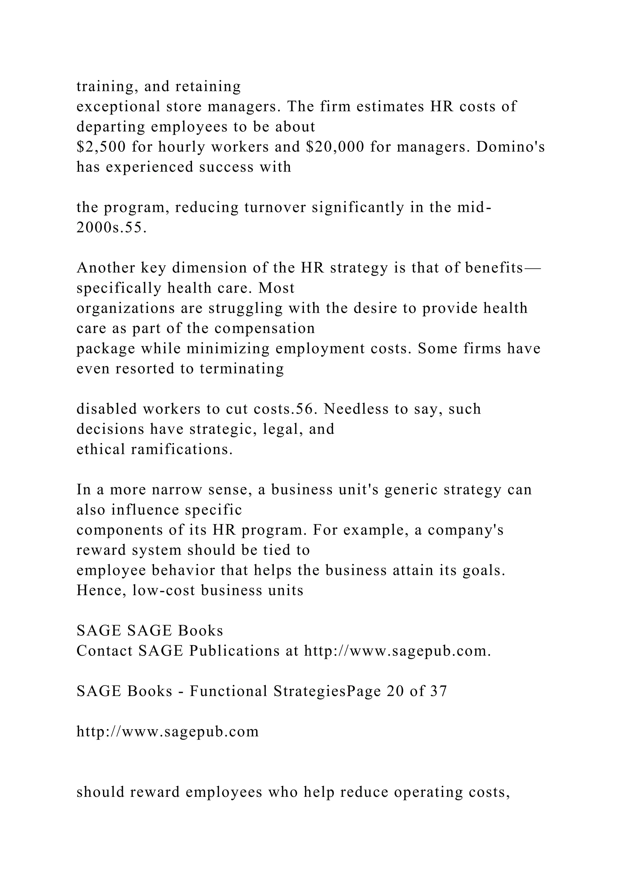 training, and retaining
exceptional store managers. The firm estimates HR costs of
departing employees to be about
$2,500 for hourly workers and $20,000 for managers. Domino's
has experienced success with
the program, reducing turnover significantly in the mid-
2000s.55.
Another key dimension of the HR strategy is that of benefits—
specifically health care. Most
organizations are struggling with the desire to provide health
care as part of the compensation
package while minimizing employment costs. Some firms have
even resorted to terminating
disabled workers to cut costs.56. Needless to say, such
decisions have strategic, legal, and
ethical ramifications.
In a more narrow sense, a business unit's generic strategy can
also influence specific
components of its HR program. For example, a company's
reward system should be tied to
employee behavior that helps the business attain its goals.
Hence, low-cost business units
SAGE SAGE Books
Contact SAGE Publications at http://www.sagepub.com.
SAGE Books - Functional StrategiesPage 20 of 37
http://www.sagepub.com
should reward employees who help reduce operating costs,
 