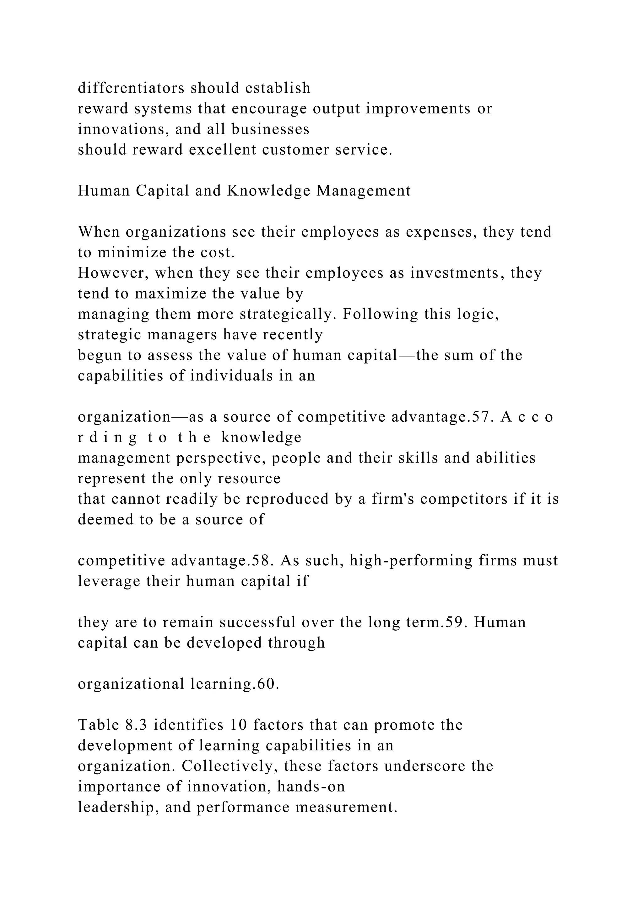 differentiators should establish
reward systems that encourage output improvements or
innovations, and all businesses
should reward excellent customer service.
Human Capital and Knowledge Management
When organizations see their employees as expenses, they tend
to minimize the cost.
However, when they see their employees as investments, they
tend to maximize the value by
managing them more strategically. Following this logic,
strategic managers have recently
begun to assess the value of human capital—the sum of the
capabilities of individuals in an
organization—as a source of competitive advantage.57. A c c o
r d i n g t o t h e knowledge
management perspective, people and their skills and abilities
represent the only resource
that cannot readily be reproduced by a firm's competitors if it is
deemed to be a source of
competitive advantage.58. As such, high-performing firms must
leverage their human capital if
they are to remain successful over the long term.59. Human
capital can be developed through
organizational learning.60.
Table 8.3 identifies 10 factors that can promote the
development of learning capabilities in an
organization. Collectively, these factors underscore the
importance of innovation, hands-on
leadership, and performance measurement.
 