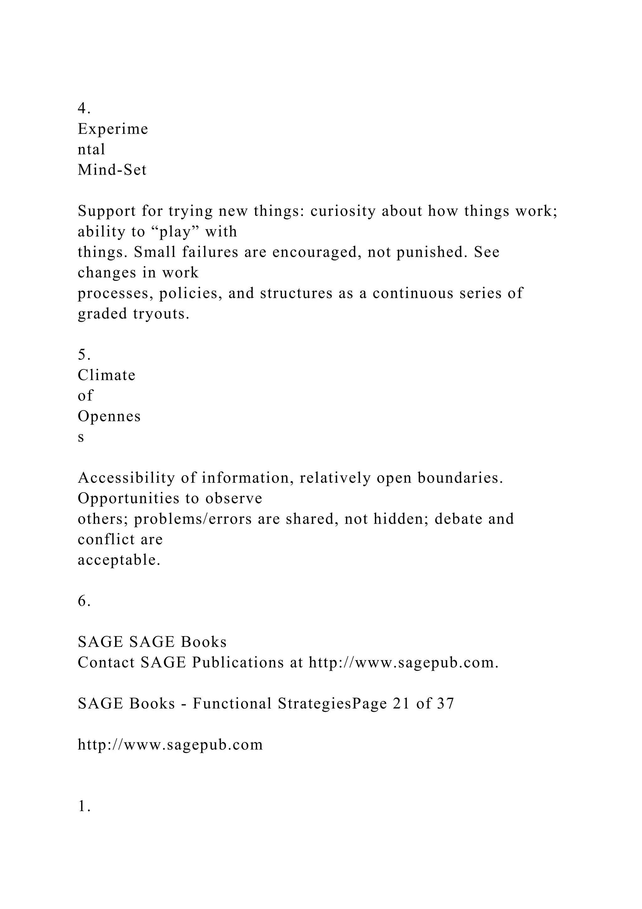 4.
Experime
ntal
Mind-Set
Support for trying new things: curiosity about how things work;
ability to “play” with
things. Small failures are encouraged, not punished. See
changes in work
processes, policies, and structures as a continuous series of
graded tryouts.
5.
Climate
of
Opennes
s
Accessibility of information, relatively open boundaries.
Opportunities to observe
others; problems/errors are shared, not hidden; debate and
conflict are
acceptable.
6.
SAGE SAGE Books
Contact SAGE Publications at http://www.sagepub.com.
SAGE Books - Functional StrategiesPage 21 of 37
http://www.sagepub.com
1.
 