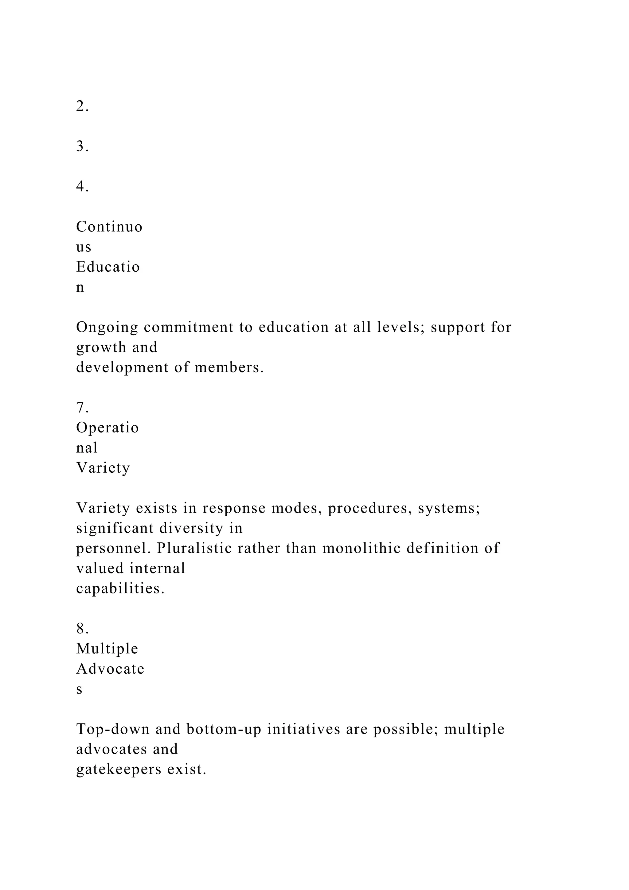 2.
3.
4.
Continuo
us
Educatio
n
Ongoing commitment to education at all levels; support for
growth and
development of members.
7.
Operatio
nal
Variety
Variety exists in response modes, procedures, systems;
significant diversity in
personnel. Pluralistic rather than monolithic definition of
valued internal
capabilities.
8.
Multiple
Advocate
s
Top-down and bottom-up initiatives are possible; multiple
advocates and
gatekeepers exist.
 