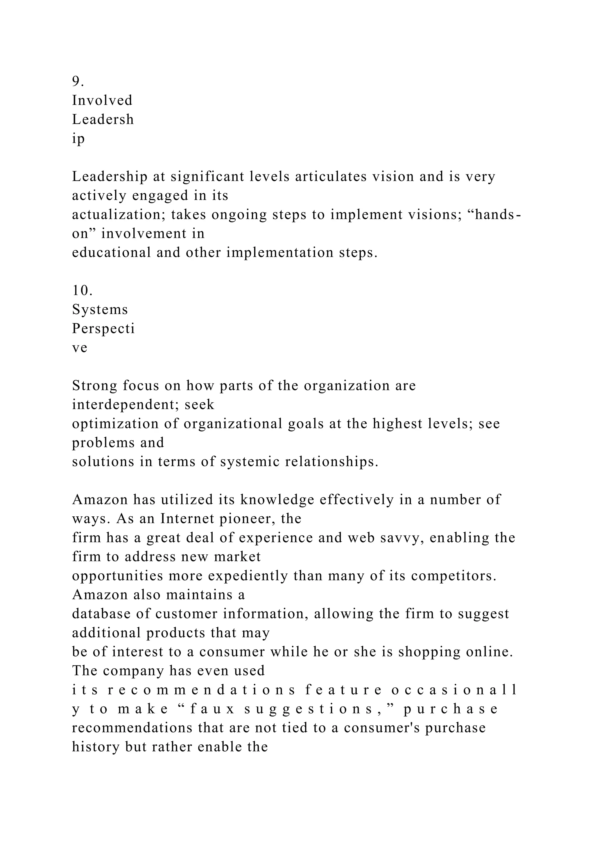 9.
Involved
Leadersh
ip
Leadership at significant levels articulates vision and is very
actively engaged in its
actualization; takes ongoing steps to implement visions; “hands-
on” involvement in
educational and other implementation steps.
10.
Systems
Perspecti
ve
Strong focus on how parts of the organization are
interdependent; seek
optimization of organizational goals at the highest levels; see
problems and
solutions in terms of systemic relationships.
Amazon has utilized its knowledge effectively in a number of
ways. As an Internet pioneer, the
firm has a great deal of experience and web savvy, enabling the
firm to address new market
opportunities more expediently than many of its competitors.
Amazon also maintains a
database of customer information, allowing the firm to suggest
additional products that may
be of interest to a consumer while he or she is shopping online.
The company has even used
i t s r e c o m m e n d a t i o n s f e a t u r e o c c a s i o n a l l
y t o m a k e “ f a u x s u g g e s t i o n s , ” p u r c h a s e
recommendations that are not tied to a consumer's purchase
history but rather enable the
 