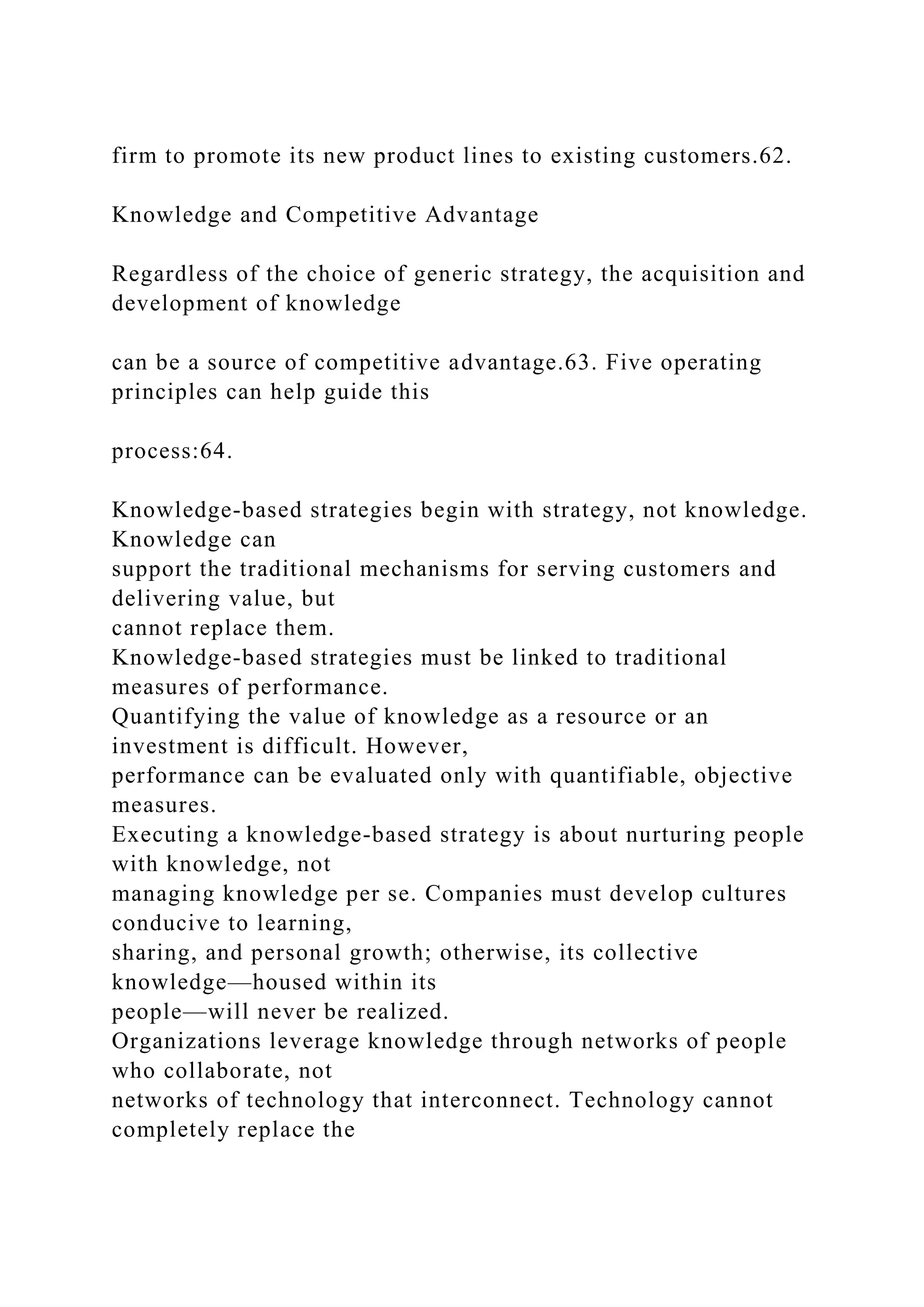 firm to promote its new product lines to existing customers.62.
Knowledge and Competitive Advantage
Regardless of the choice of generic strategy, the acquisition and
development of knowledge
can be a source of competitive advantage.63. Five operating
principles can help guide this
process:64.
Knowledge-based strategies begin with strategy, not knowledge.
Knowledge can
support the traditional mechanisms for serving customers and
delivering value, but
cannot replace them.
Knowledge-based strategies must be linked to traditional
measures of performance.
Quantifying the value of knowledge as a resource or an
investment is difficult. However,
performance can be evaluated only with quantifiable, objective
measures.
Executing a knowledge-based strategy is about nurturing people
with knowledge, not
managing knowledge per se. Companies must develop cultures
conducive to learning,
sharing, and personal growth; otherwise, its collective
knowledge—housed within its
people—will never be realized.
Organizations leverage knowledge through networks of people
who collaborate, not
networks of technology that interconnect. Technology cannot
completely replace the
 