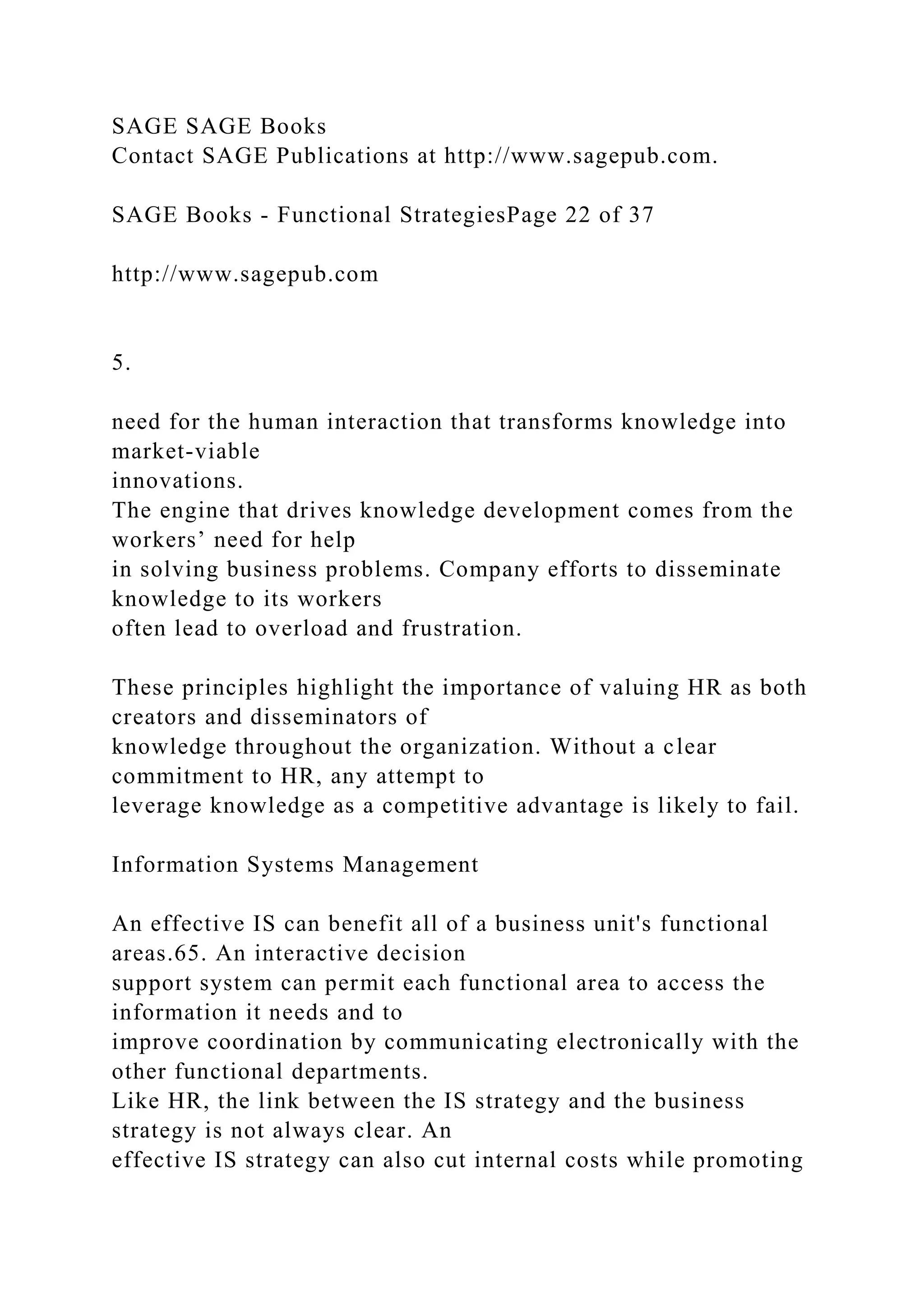 SAGE SAGE Books
Contact SAGE Publications at http://www.sagepub.com.
SAGE Books - Functional StrategiesPage 22 of 37
http://www.sagepub.com
5.
need for the human interaction that transforms knowledge into
market-viable
innovations.
The engine that drives knowledge development comes from the
workers’ need for help
in solving business problems. Company efforts to disseminate
knowledge to its workers
often lead to overload and frustration.
These principles highlight the importance of valuing HR as both
creators and disseminators of
knowledge throughout the organization. Without a clear
commitment to HR, any attempt to
leverage knowledge as a competitive advantage is likely to fail.
Information Systems Management
An effective IS can benefit all of a business unit's functional
areas.65. An interactive decision
support system can permit each functional area to access the
information it needs and to
improve coordination by communicating electronically with the
other functional departments.
Like HR, the link between the IS strategy and the business
strategy is not always clear. An
effective IS strategy can also cut internal costs while promoting
 