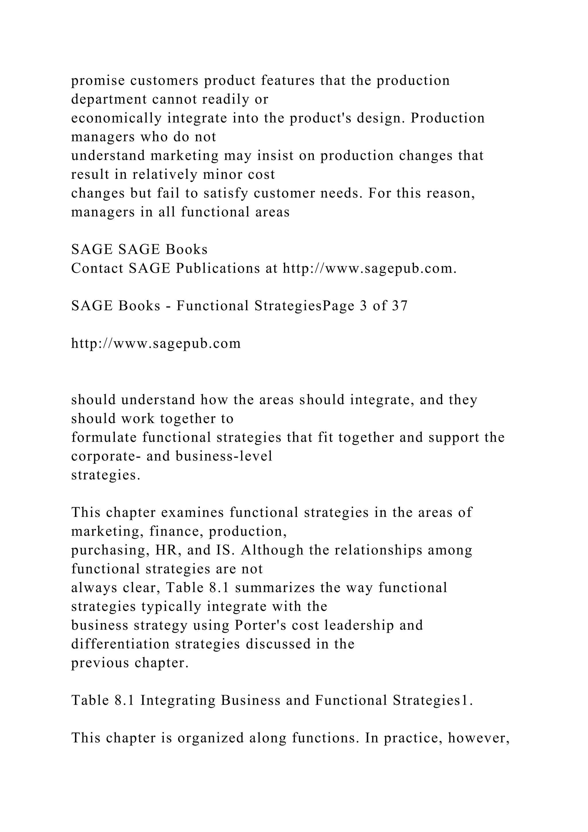 promise customers product features that the production
department cannot readily or
economically integrate into the product's design. Production
managers who do not
understand marketing may insist on production changes that
result in relatively minor cost
changes but fail to satisfy customer needs. For this reason,
managers in all functional areas
SAGE SAGE Books
Contact SAGE Publications at http://www.sagepub.com.
SAGE Books - Functional StrategiesPage 3 of 37
http://www.sagepub.com
should understand how the areas should integrate, and they
should work together to
formulate functional strategies that fit together and support the
corporate- and business-level
strategies.
This chapter examines functional strategies in the areas of
marketing, finance, production,
purchasing, HR, and IS. Although the relationships among
functional strategies are not
always clear, Table 8.1 summarizes the way functional
strategies typically integrate with the
business strategy using Porter's cost leadership and
differentiation strategies discussed in the
previous chapter.
Table 8.1 Integrating Business and Functional Strategies1.
This chapter is organized along functions. In practice, however,
 