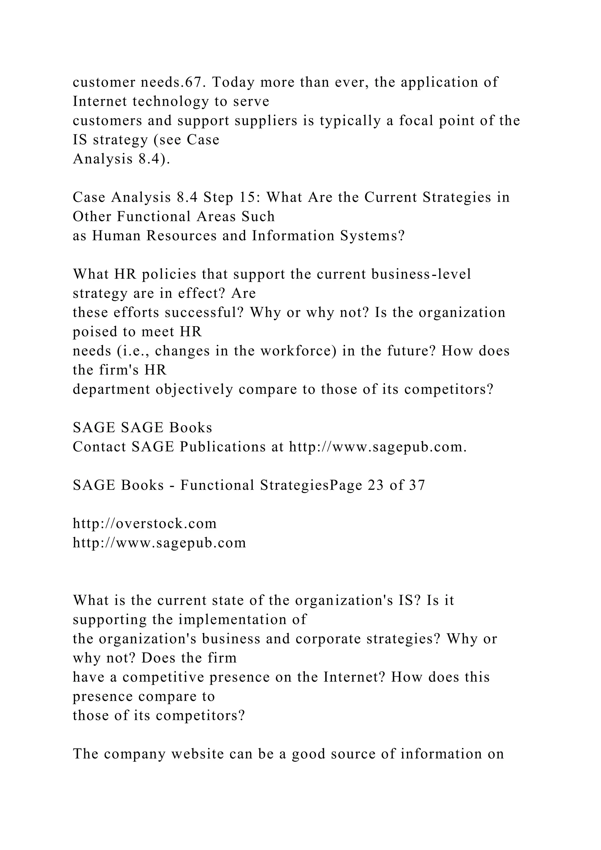 customer needs.67. Today more than ever, the application of
Internet technology to serve
customers and support suppliers is typically a focal point of the
IS strategy (see Case
Analysis 8.4).
Case Analysis 8.4 Step 15: What Are the Current Strategies in
Other Functional Areas Such
as Human Resources and Information Systems?
What HR policies that support the current business-level
strategy are in effect? Are
these efforts successful? Why or why not? Is the organization
poised to meet HR
needs (i.e., changes in the workforce) in the future? How does
the firm's HR
department objectively compare to those of its competitors?
SAGE SAGE Books
Contact SAGE Publications at http://www.sagepub.com.
SAGE Books - Functional StrategiesPage 23 of 37
http://overstock.com
http://www.sagepub.com
What is the current state of the organization's IS? Is it
supporting the implementation of
the organization's business and corporate strategies? Why or
why not? Does the firm
have a competitive presence on the Internet? How does this
presence compare to
those of its competitors?
The company website can be a good source of information on
 