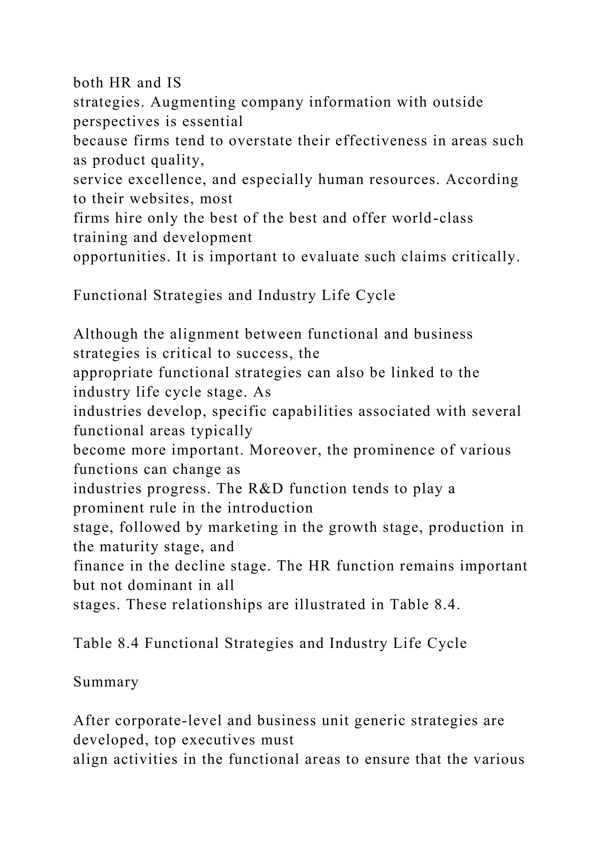 both HR and IS
strategies. Augmenting company information with outside
perspectives is essential
because firms tend to overstate their effectiveness in areas such
as product quality,
service excellence, and especially human resources. According
to their websites, most
firms hire only the best of the best and offer world-class
training and development
opportunities. It is important to evaluate such claims critically.
Functional Strategies and Industry Life Cycle
Although the alignment between functional and business
strategies is critical to success, the
appropriate functional strategies can also be linked to the
industry life cycle stage. As
industries develop, specific capabilities associated with several
functional areas typically
become more important. Moreover, the prominence of various
functions can change as
industries progress. The R&D function tends to play a
prominent rule in the introduction
stage, followed by marketing in the growth stage, production in
the maturity stage, and
finance in the decline stage. The HR function remains important
but not dominant in all
stages. These relationships are illustrated in Table 8.4.
Table 8.4 Functional Strategies and Industry Life Cycle
Summary
After corporate-level and business unit generic strategies are
developed, top executives must
align activities in the functional areas to ensure that the various
 