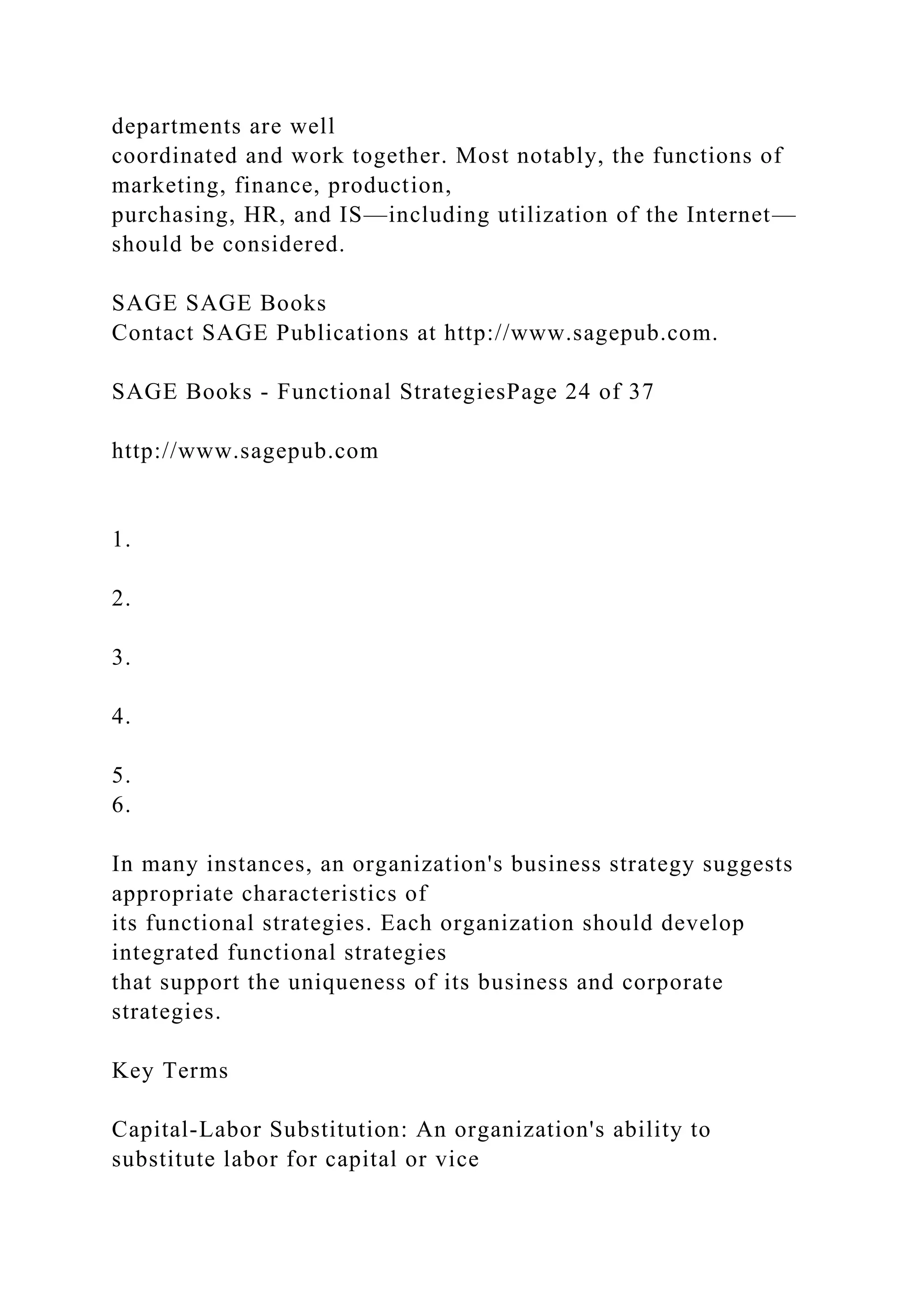 departments are well
coordinated and work together. Most notably, the functions of
marketing, finance, production,
purchasing, HR, and IS—including utilization of the Internet—
should be considered.
SAGE SAGE Books
Contact SAGE Publications at http://www.sagepub.com.
SAGE Books - Functional StrategiesPage 24 of 37
http://www.sagepub.com
1.
2.
3.
4.
5.
6.
In many instances, an organization's business strategy suggests
appropriate characteristics of
its functional strategies. Each organization should develop
integrated functional strategies
that support the uniqueness of its business and corporate
strategies.
Key Terms
Capital-Labor Substitution: An organization's ability to
substitute labor for capital or vice
 