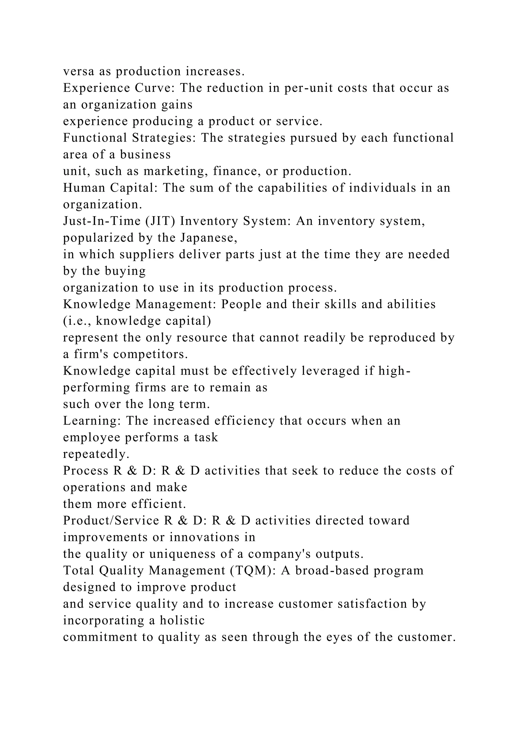 versa as production increases.
Experience Curve: The reduction in per-unit costs that occur as
an organization gains
experience producing a product or service.
Functional Strategies: The strategies pursued by each functional
area of a business
unit, such as marketing, finance, or production.
Human Capital: The sum of the capabilities of individuals in an
organization.
Just-In-Time (JIT) Inventory System: An inventory system,
popularized by the Japanese,
in which suppliers deliver parts just at the time they are needed
by the buying
organization to use in its production process.
Knowledge Management: People and their skills and abilities
(i.e., knowledge capital)
represent the only resource that cannot readily be reproduced by
a firm's competitors.
Knowledge capital must be effectively leveraged if high-
performing firms are to remain as
such over the long term.
Learning: The increased efficiency that occurs when an
employee performs a task
repeatedly.
Process R & D: R & D activities that seek to reduce the costs of
operations and make
them more efficient.
Product/Service R & D: R & D activities directed toward
improvements or innovations in
the quality or uniqueness of a company's outputs.
Total Quality Management (TQM): A broad-based program
designed to improve product
and service quality and to increase customer satisfaction by
incorporating a holistic
commitment to quality as seen through the eyes of the customer.
 