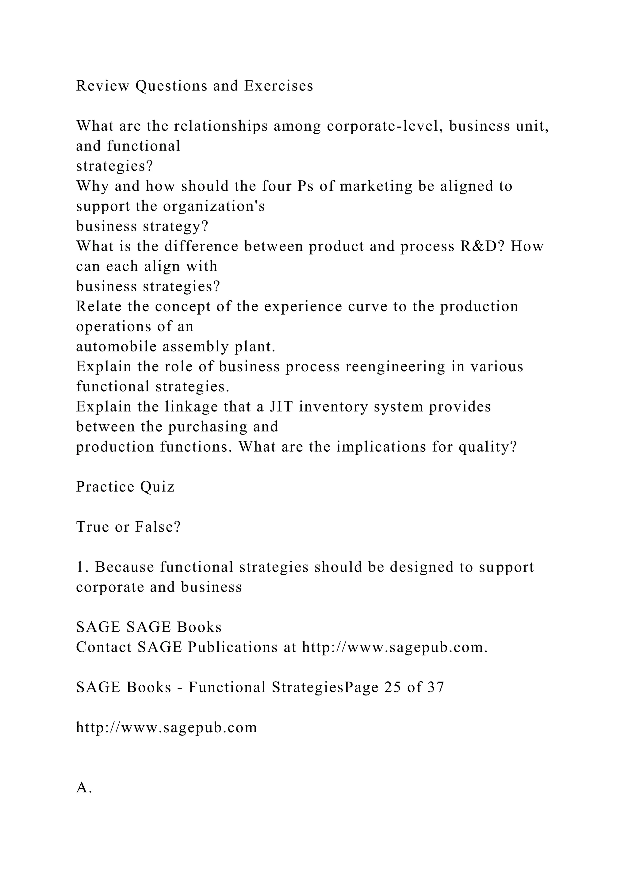 Review Questions and Exercises
What are the relationships among corporate-level, business unit,
and functional
strategies?
Why and how should the four Ps of marketing be aligned to
support the organization's
business strategy?
What is the difference between product and process R&D? How
can each align with
business strategies?
Relate the concept of the experience curve to the production
operations of an
automobile assembly plant.
Explain the role of business process reengineering in various
functional strategies.
Explain the linkage that a JIT inventory system provides
between the purchasing and
production functions. What are the implications for quality?
Practice Quiz
True or False?
1. Because functional strategies should be designed to support
corporate and business
SAGE SAGE Books
Contact SAGE Publications at http://www.sagepub.com.
SAGE Books - Functional StrategiesPage 25 of 37
http://www.sagepub.com
A.
 