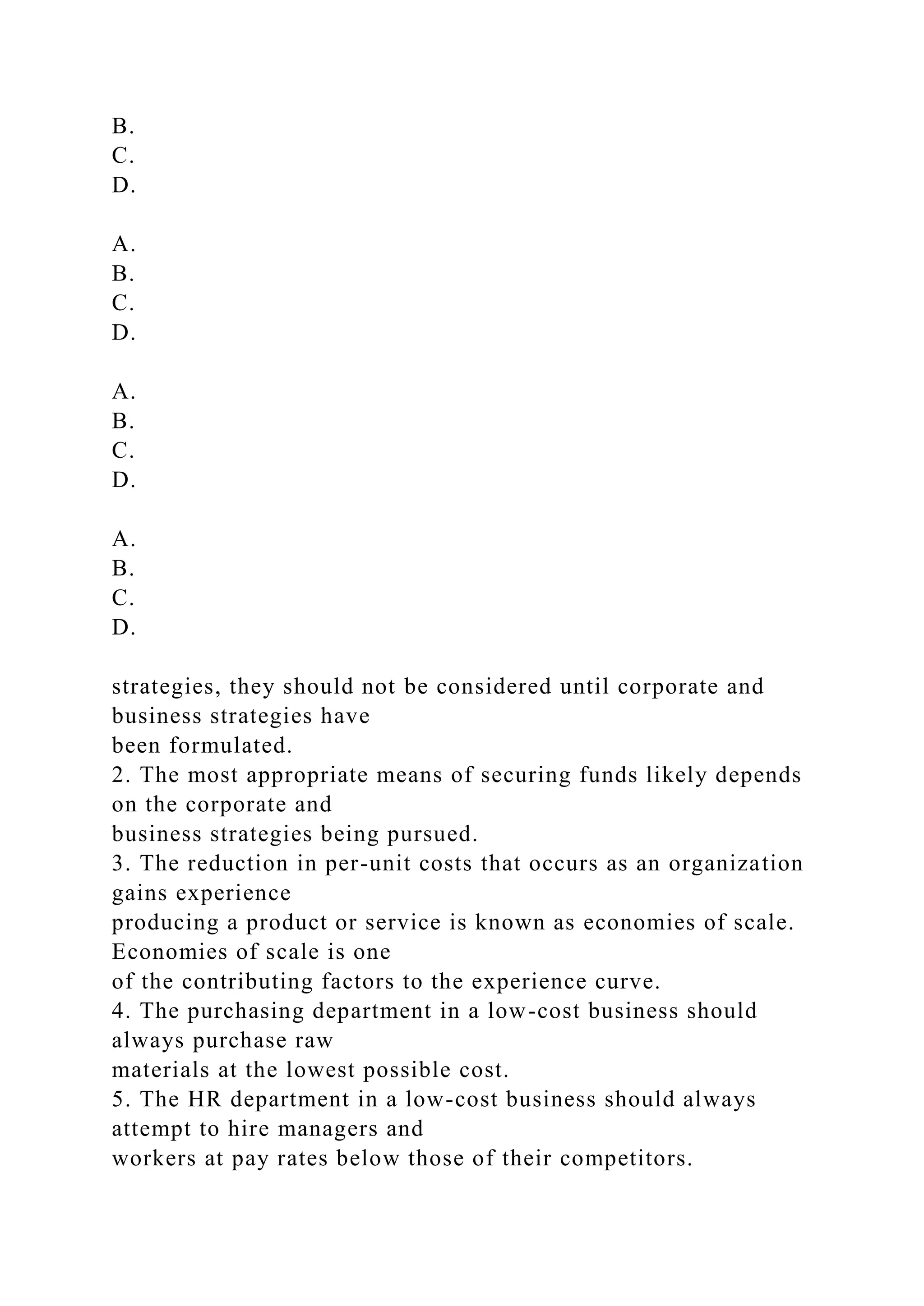 B.
C.
D.
A.
B.
C.
D.
A.
B.
C.
D.
A.
B.
C.
D.
strategies, they should not be considered until corporate and
business strategies have
been formulated.
2. The most appropriate means of securing funds likely depends
on the corporate and
business strategies being pursued.
3. The reduction in per-unit costs that occurs as an organization
gains experience
producing a product or service is known as economies of scale.
Economies of scale is one
of the contributing factors to the experience curve.
4. The purchasing department in a low-cost business should
always purchase raw
materials at the lowest possible cost.
5. The HR department in a low-cost business should always
attempt to hire managers and
workers at pay rates below those of their competitors.
 