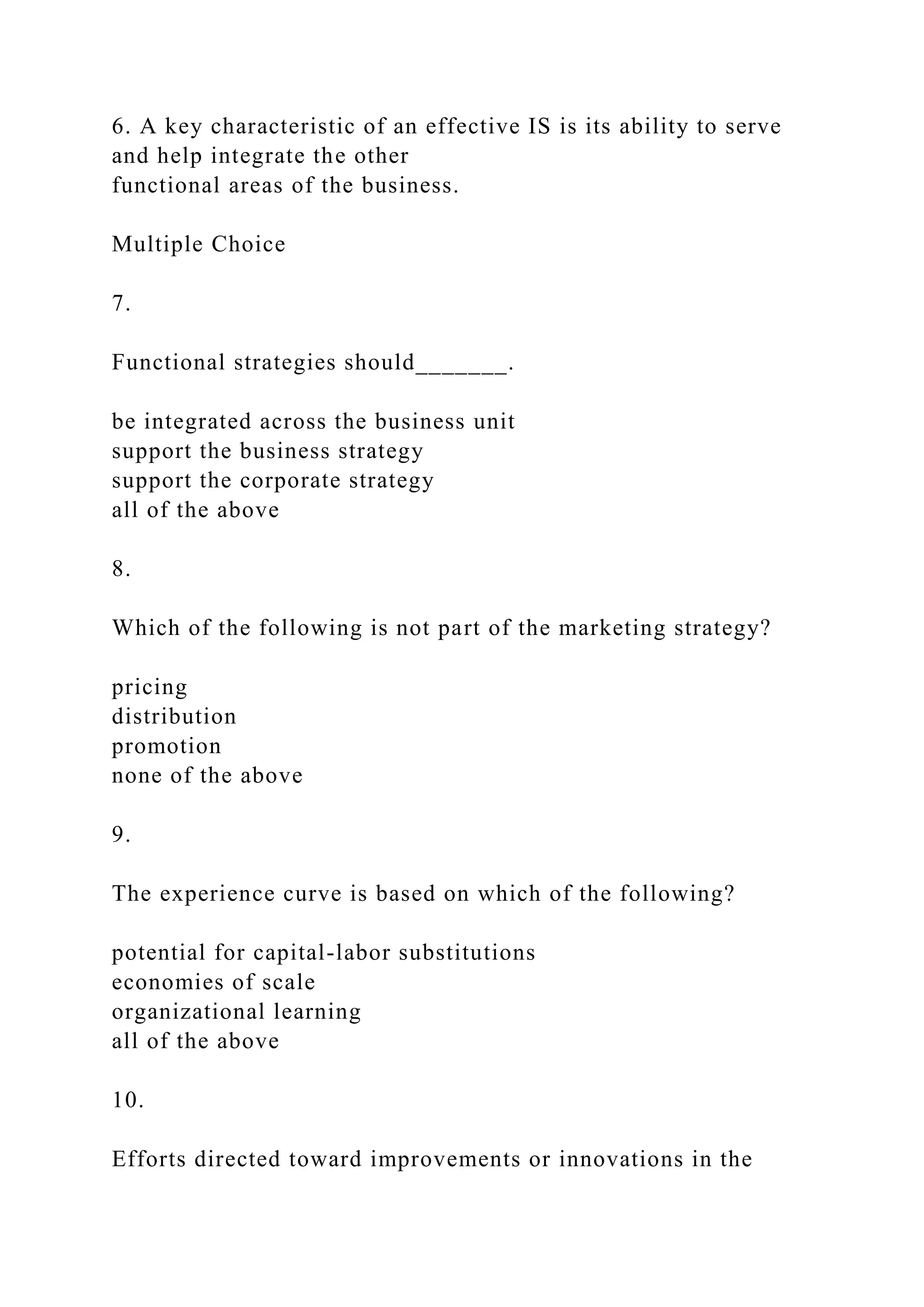 6. A key characteristic of an effective IS is its ability to serve
and help integrate the other
functional areas of the business.
Multiple Choice
7.
Functional strategies should_______.
be integrated across the business unit
support the business strategy
support the corporate strategy
all of the above
8.
Which of the following is not part of the marketing strategy?
pricing
distribution
promotion
none of the above
9.
The experience curve is based on which of the following?
potential for capital-labor substitutions
economies of scale
organizational learning
all of the above
10.
Efforts directed toward improvements or innovations in the
 