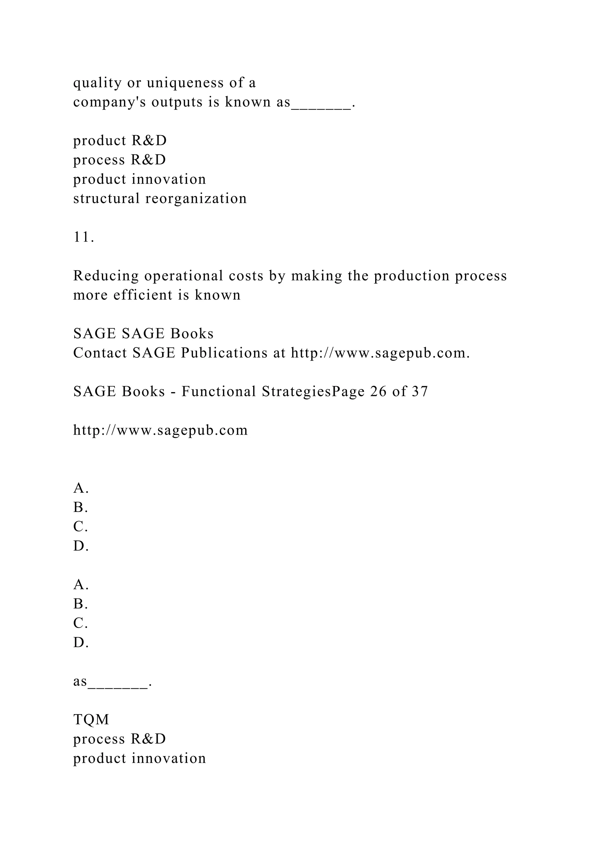 quality or uniqueness of a
company's outputs is known as_______.
product R&D
process R&D
product innovation
structural reorganization
11.
Reducing operational costs by making the production process
more efficient is known
SAGE SAGE Books
Contact SAGE Publications at http://www.sagepub.com.
SAGE Books - Functional StrategiesPage 26 of 37
http://www.sagepub.com
A.
B.
C.
D.
A.
B.
C.
D.
as_______.
TQM
process R&D
product innovation
 