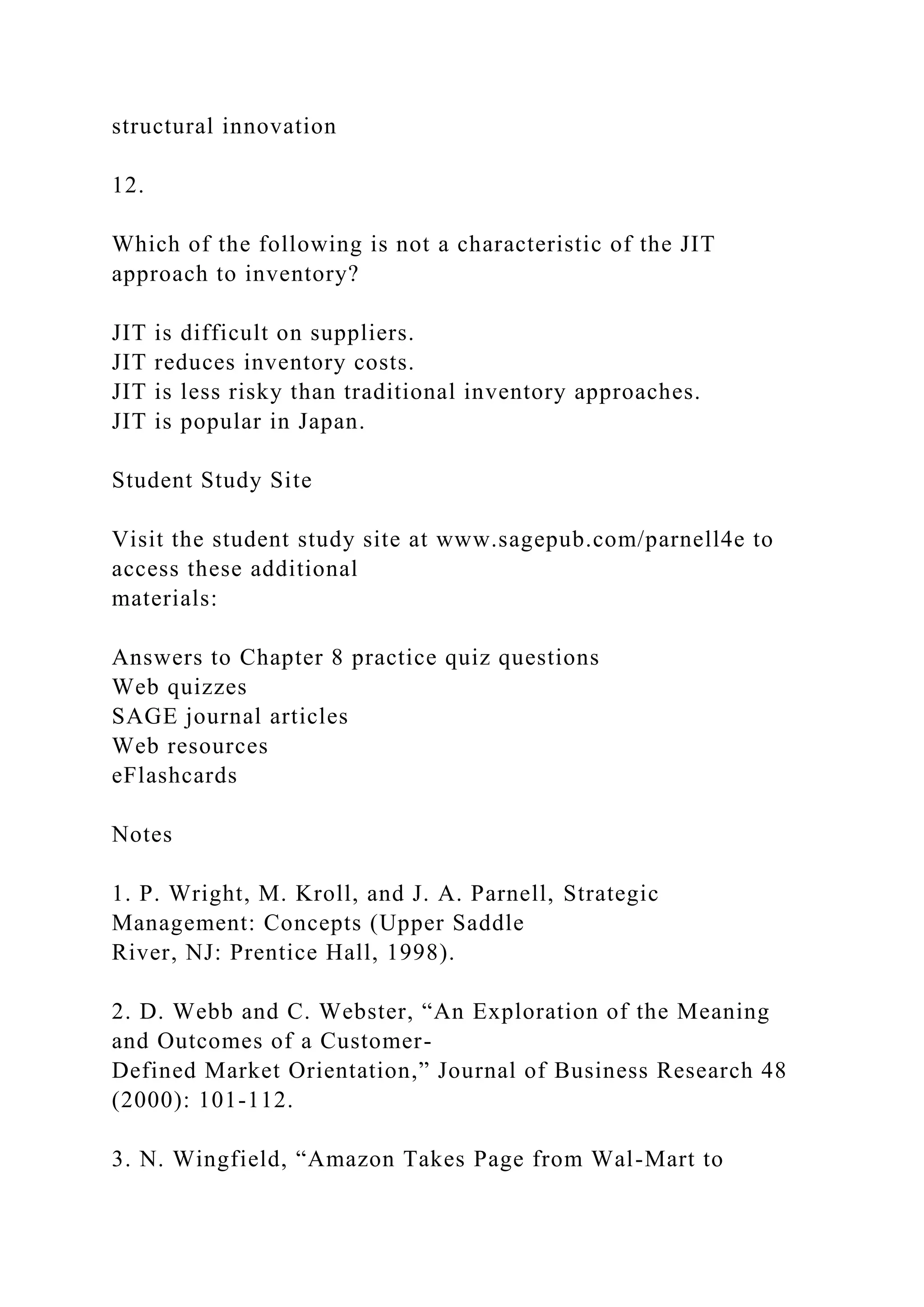structural innovation
12.
Which of the following is not a characteristic of the JIT
approach to inventory?
JIT is difficult on suppliers.
JIT reduces inventory costs.
JIT is less risky than traditional inventory approaches.
JIT is popular in Japan.
Student Study Site
Visit the student study site at www.sagepub.com/parnell4e to
access these additional
materials:
Answers to Chapter 8 practice quiz questions
Web quizzes
SAGE journal articles
Web resources
eFlashcards
Notes
1. P. Wright, M. Kroll, and J. A. Parnell, Strategic
Management: Concepts (Upper Saddle
River, NJ: Prentice Hall, 1998).
2. D. Webb and C. Webster, “An Exploration of the Meaning
and Outcomes of a Customer-
Defined Market Orientation,” Journal of Business Research 48
(2000): 101-112.
3. N. Wingfield, “Amazon Takes Page from Wal-Mart to
 