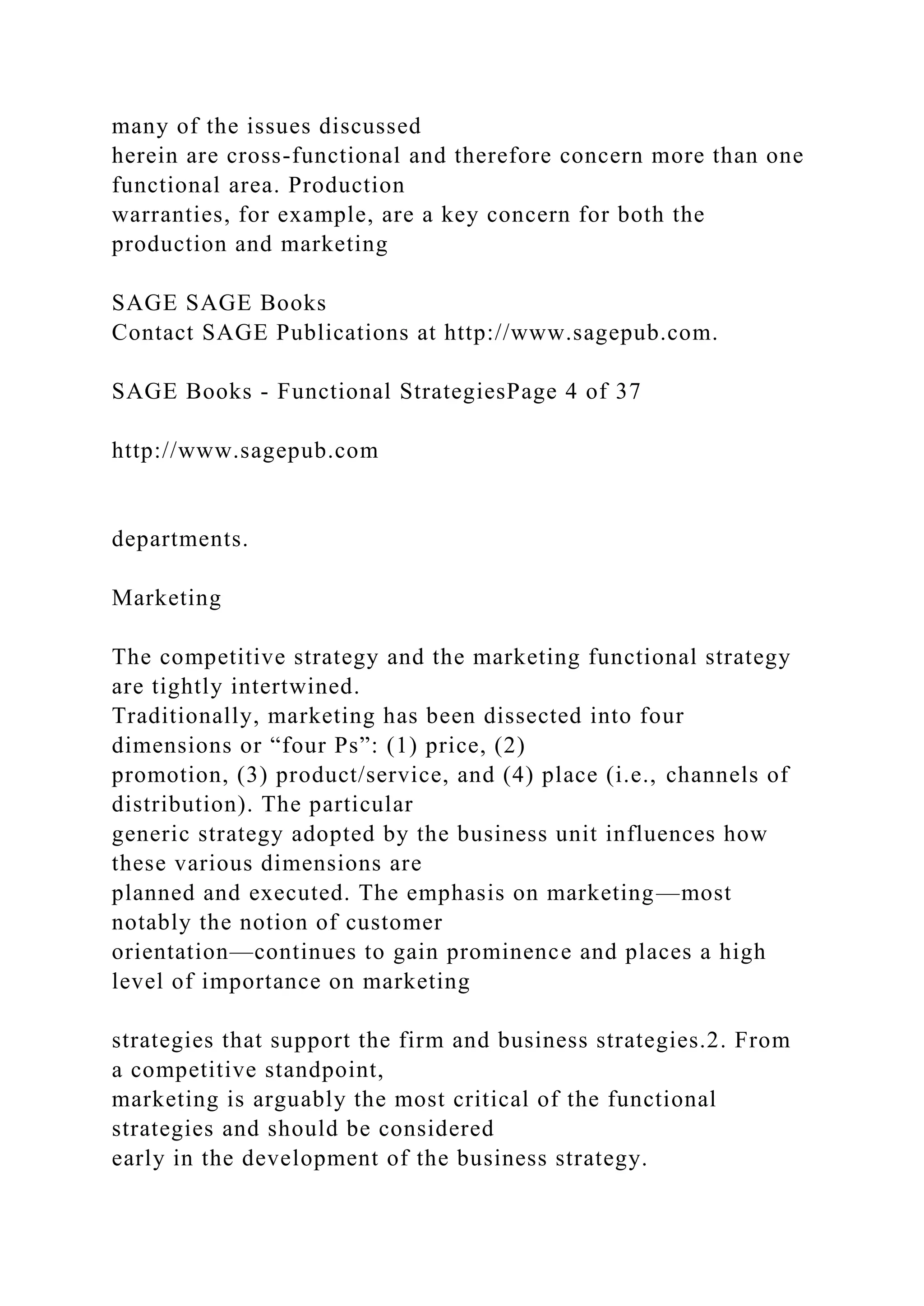 many of the issues discussed
herein are cross-functional and therefore concern more than one
functional area. Production
warranties, for example, are a key concern for both the
production and marketing
SAGE SAGE Books
Contact SAGE Publications at http://www.sagepub.com.
SAGE Books - Functional StrategiesPage 4 of 37
http://www.sagepub.com
departments.
Marketing
The competitive strategy and the marketing functional strategy
are tightly intertwined.
Traditionally, marketing has been dissected into four
dimensions or “four Ps”: (1) price, (2)
promotion, (3) product/service, and (4) place (i.e., channels of
distribution). The particular
generic strategy adopted by the business unit influences how
these various dimensions are
planned and executed. The emphasis on marketing—most
notably the notion of customer
orientation—continues to gain prominence and places a high
level of importance on marketing
strategies that support the firm and business strategies.2. From
a competitive standpoint,
marketing is arguably the most critical of the functional
strategies and should be considered
early in the development of the business strategy.
 