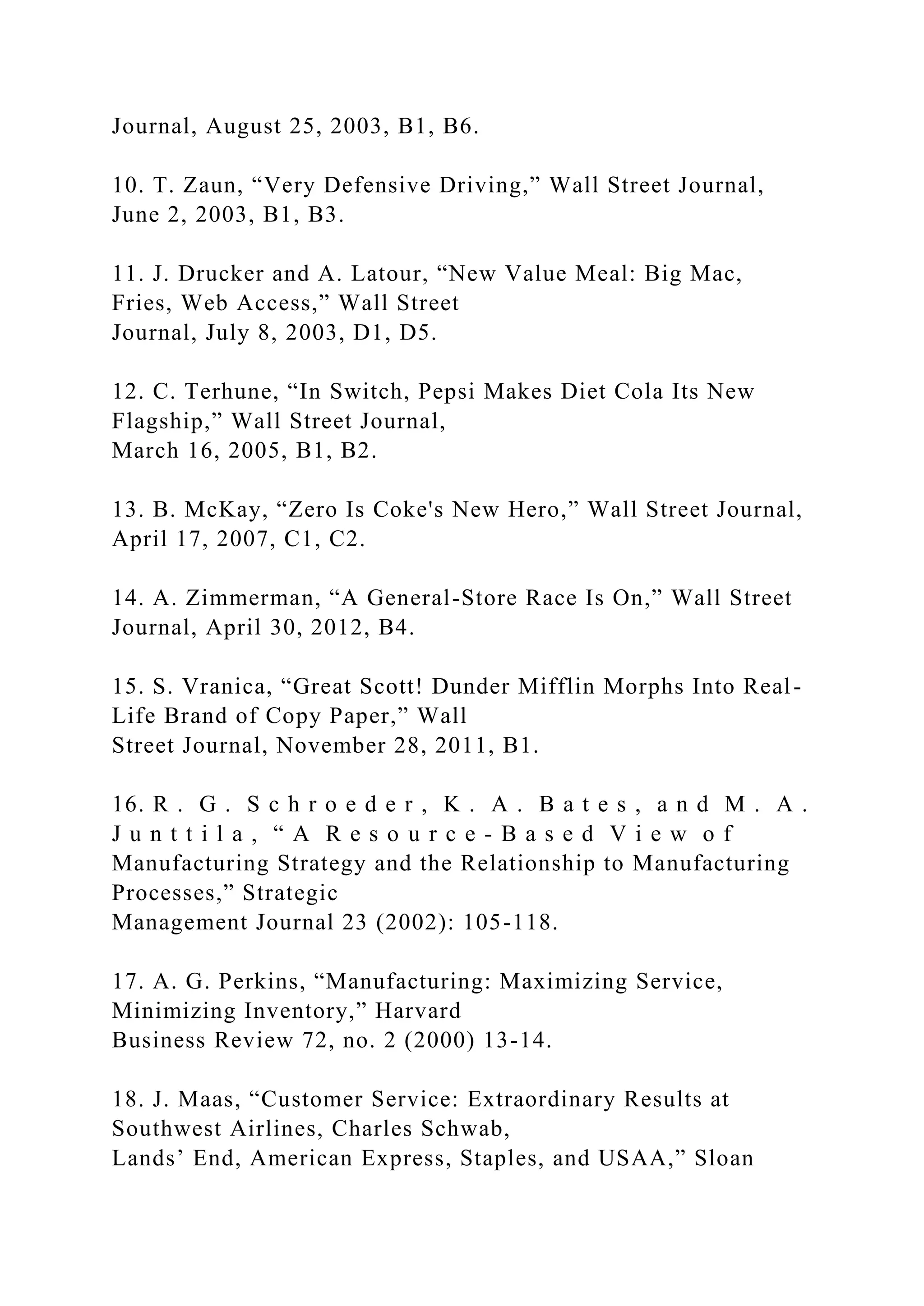 Journal, August 25, 2003, B1, B6.
10. T. Zaun, “Very Defensive Driving,” Wall Street Journal,
June 2, 2003, B1, B3.
11. J. Drucker and A. Latour, “New Value Meal: Big Mac,
Fries, Web Access,” Wall Street
Journal, July 8, 2003, D1, D5.
12. C. Terhune, “In Switch, Pepsi Makes Diet Cola Its New
Flagship,” Wall Street Journal,
March 16, 2005, B1, B2.
13. B. McKay, “Zero Is Coke's New Hero,” Wall Street Journal,
April 17, 2007, C1, C2.
14. A. Zimmerman, “A General-Store Race Is On,” Wall Street
Journal, April 30, 2012, B4.
15. S. Vranica, “Great Scott! Dunder Mifflin Morphs Into Real-
Life Brand of Copy Paper,” Wall
Street Journal, November 28, 2011, B1.
16. R . G . S c h r o e d e r , K . A . B a t e s , a n d M . A .
J u n t t i l a , “ A R e s o u r c e - B a s e d V i e w o f
Manufacturing Strategy and the Relationship to Manufacturing
Processes,” Strategic
Management Journal 23 (2002): 105-118.
17. A. G. Perkins, “Manufacturing: Maximizing Service,
Minimizing Inventory,” Harvard
Business Review 72, no. 2 (2000) 13-14.
18. J. Maas, “Customer Service: Extraordinary Results at
Southwest Airlines, Charles Schwab,
Lands’ End, American Express, Staples, and USAA,” Sloan
 