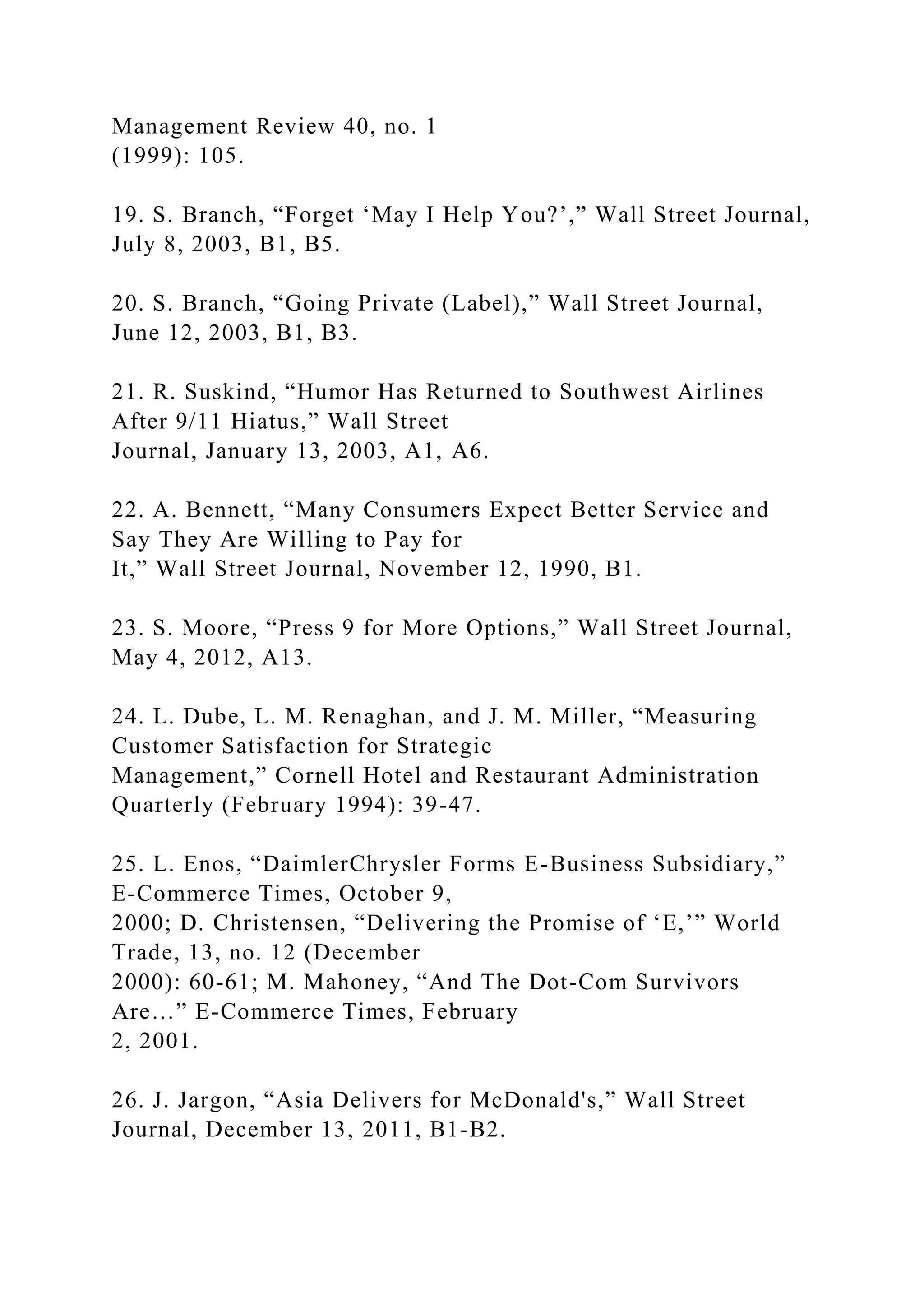 Management Review 40, no. 1
(1999): 105.
19. S. Branch, “Forget ‘May I Help You?’,” Wall Street Journal,
July 8, 2003, B1, B5.
20. S. Branch, “Going Private (Label),” Wall Street Journal,
June 12, 2003, B1, B3.
21. R. Suskind, “Humor Has Returned to Southwest Airlines
After 9/11 Hiatus,” Wall Street
Journal, January 13, 2003, A1, A6.
22. A. Bennett, “Many Consumers Expect Better Service and
Say They Are Willing to Pay for
It,” Wall Street Journal, November 12, 1990, B1.
23. S. Moore, “Press 9 for More Options,” Wall Street Journal,
May 4, 2012, A13.
24. L. Dube, L. M. Renaghan, and J. M. Miller, “Measuring
Customer Satisfaction for Strategic
Management,” Cornell Hotel and Restaurant Administration
Quarterly (February 1994): 39-47.
25. L. Enos, “DaimlerChrysler Forms E-Business Subsidiary,”
E-Commerce Times, October 9,
2000; D. Christensen, “Delivering the Promise of ‘E,’” World
Trade, 13, no. 12 (December
2000): 60-61; M. Mahoney, “And The Dot-Com Survivors
Are…” E-Commerce Times, February
2, 2001.
26. J. Jargon, “Asia Delivers for McDonald's,” Wall Street
Journal, December 13, 2011, B1-B2.
 