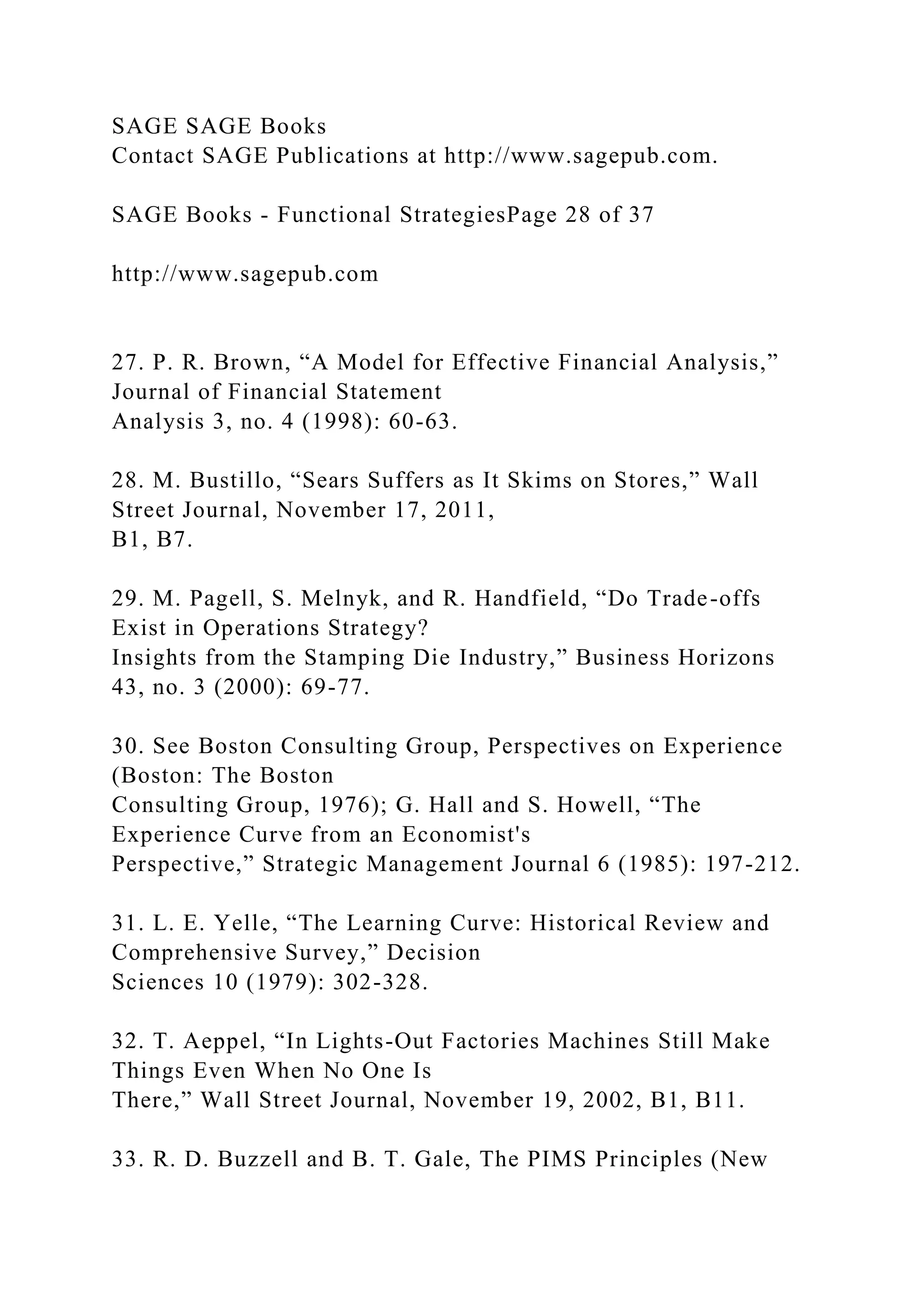 SAGE SAGE Books
Contact SAGE Publications at http://www.sagepub.com.
SAGE Books - Functional StrategiesPage 28 of 37
http://www.sagepub.com
27. P. R. Brown, “A Model for Effective Financial Analysis,”
Journal of Financial Statement
Analysis 3, no. 4 (1998): 60-63.
28. M. Bustillo, “Sears Suffers as It Skims on Stores,” Wall
Street Journal, November 17, 2011,
B1, B7.
29. M. Pagell, S. Melnyk, and R. Handfield, “Do Trade-offs
Exist in Operations Strategy?
Insights from the Stamping Die Industry,” Business Horizons
43, no. 3 (2000): 69-77.
30. See Boston Consulting Group, Perspectives on Experience
(Boston: The Boston
Consulting Group, 1976); G. Hall and S. Howell, “The
Experience Curve from an Economist's
Perspective,” Strategic Management Journal 6 (1985): 197-212.
31. L. E. Yelle, “The Learning Curve: Historical Review and
Comprehensive Survey,” Decision
Sciences 10 (1979): 302-328.
32. T. Aeppel, “In Lights-Out Factories Machines Still Make
Things Even When No One Is
There,” Wall Street Journal, November 19, 2002, B1, B11.
33. R. D. Buzzell and B. T. Gale, The PIMS Principles (New
 