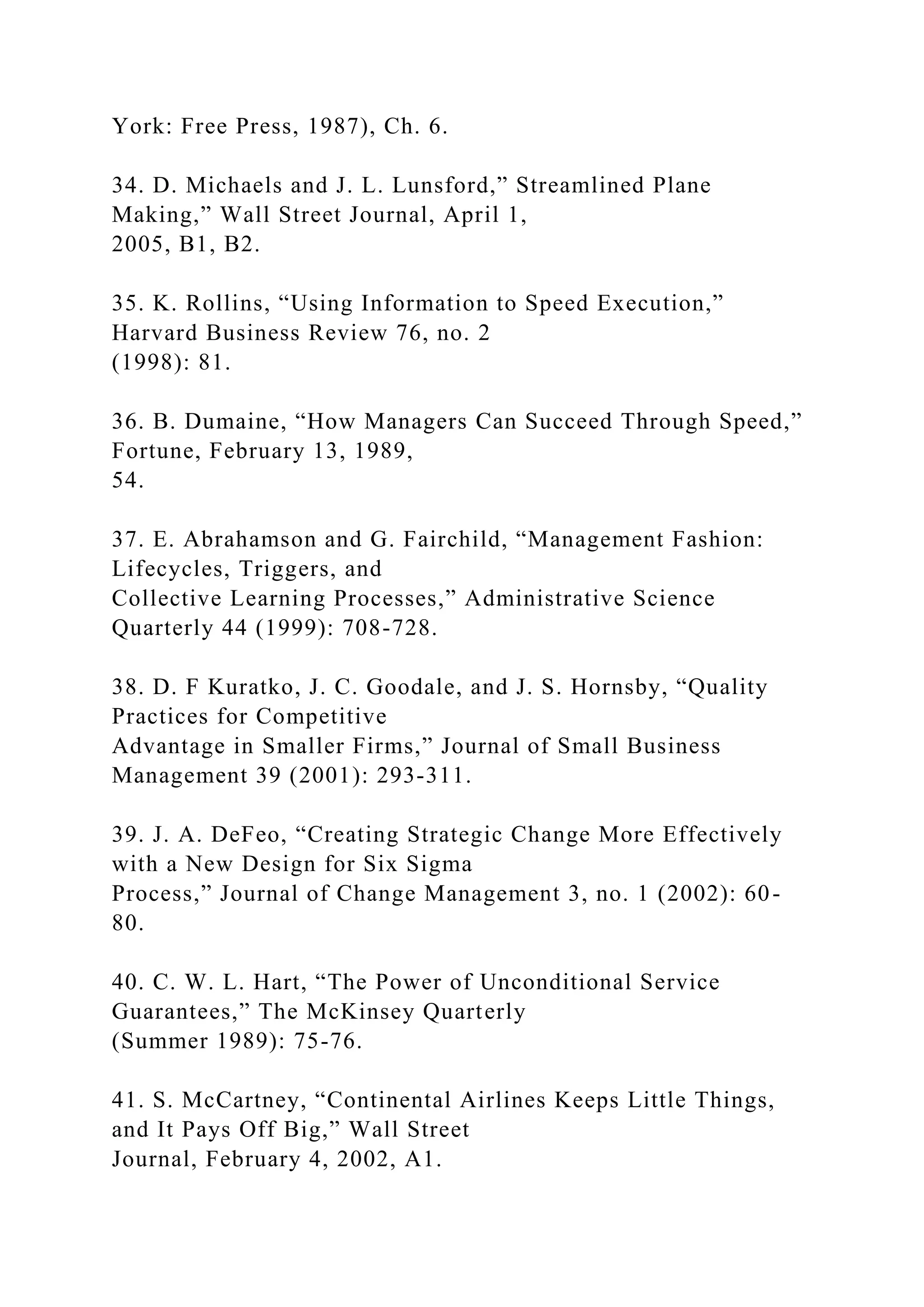York: Free Press, 1987), Ch. 6.
34. D. Michaels and J. L. Lunsford,” Streamlined Plane
Making,” Wall Street Journal, April 1,
2005, B1, B2.
35. K. Rollins, “Using Information to Speed Execution,”
Harvard Business Review 76, no. 2
(1998): 81.
36. B. Dumaine, “How Managers Can Succeed Through Speed,”
Fortune, February 13, 1989,
54.
37. E. Abrahamson and G. Fairchild, “Management Fashion:
Lifecycles, Triggers, and
Collective Learning Processes,” Administrative Science
Quarterly 44 (1999): 708-728.
38. D. F Kuratko, J. C. Goodale, and J. S. Hornsby, “Quality
Practices for Competitive
Advantage in Smaller Firms,” Journal of Small Business
Management 39 (2001): 293-311.
39. J. A. DeFeo, “Creating Strategic Change More Effectively
with a New Design for Six Sigma
Process,” Journal of Change Management 3, no. 1 (2002): 60-
80.
40. C. W. L. Hart, “The Power of Unconditional Service
Guarantees,” The McKinsey Quarterly
(Summer 1989): 75-76.
41. S. McCartney, “Continental Airlines Keeps Little Things,
and It Pays Off Big,” Wall Street
Journal, February 4, 2002, A1.
 