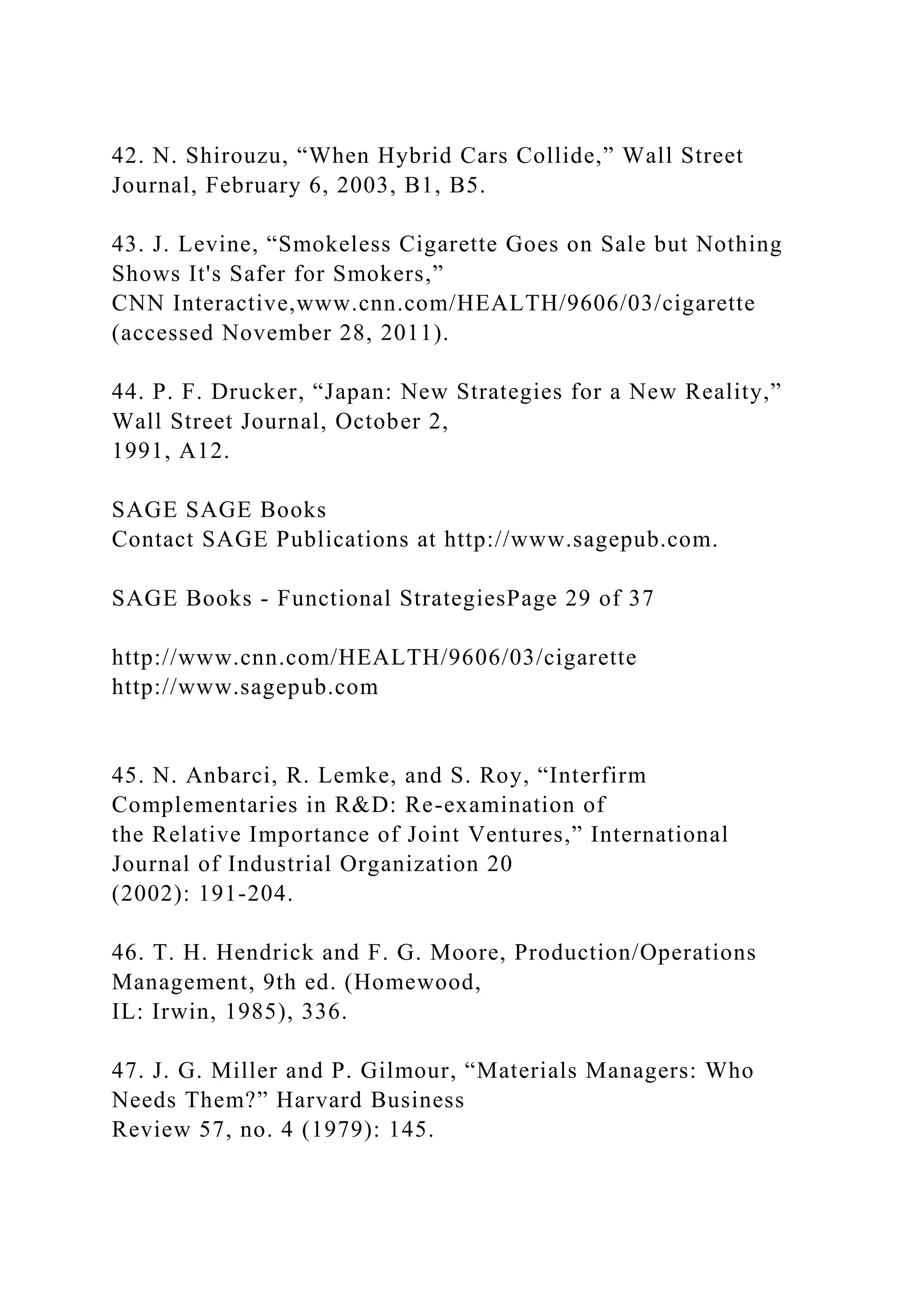 42. N. Shirouzu, “When Hybrid Cars Collide,” Wall Street
Journal, February 6, 2003, B1, B5.
43. J. Levine, “Smokeless Cigarette Goes on Sale but Nothing
Shows It's Safer for Smokers,”
CNN Interactive,www.cnn.com/HEALTH/9606/03/cigarette
(accessed November 28, 2011).
44. P. F. Drucker, “Japan: New Strategies for a New Reality,”
Wall Street Journal, October 2,
1991, A12.
SAGE SAGE Books
Contact SAGE Publications at http://www.sagepub.com.
SAGE Books - Functional StrategiesPage 29 of 37
http://www.cnn.com/HEALTH/9606/03/cigarette
http://www.sagepub.com
45. N. Anbarci, R. Lemke, and S. Roy, “Interfirm
Complementaries in R&D: Re-examination of
the Relative Importance of Joint Ventures,” International
Journal of Industrial Organization 20
(2002): 191-204.
46. T. H. Hendrick and F. G. Moore, Production/Operations
Management, 9th ed. (Homewood,
IL: Irwin, 1985), 336.
47. J. G. Miller and P. Gilmour, “Materials Managers: Who
Needs Them?” Harvard Business
Review 57, no. 4 (1979): 145.
 